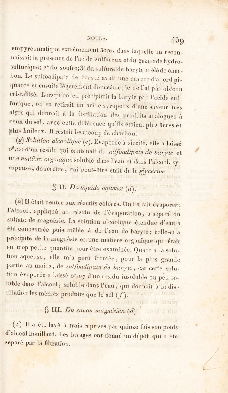 I t,Jy empyreumatique extrêmement âcre, dans laquelle on recon- naissait la présence de l’acide sulfureux etdu gaz acide hydro- sulfurique; 2° du soufre; 5° du sulfure de baryte mêlé de char- bon. Le sulfoadipate de baryte avait une saveur d’abord pi- quante et ensuite légèrement douceâtre; je ne l’ai pas obtenu cristallisé. Lorsqu’on en précipitait la baryte par l’acide sul- furique, ou en retirait un acide syrupeux d’une saveur très aigie qui donnait a la distillation des produits analogues à ceux du sel, avec cette différence qu’ils étaient plus âcres et plus huileux. Il restait beaucoup de charbon. (g) Solution alcoolique (e). Évaporée à siccité, elle a laissé o%2° d’un résidu qui contenait du sulfoadipate de baryte et une matière organique soluble dans l’eau et dans l’alcool, sy- rupeuse, douceâtre, qui peut-être était de la glycérine. 5 II. Du liquide aqueux (d). {h) Il était neutre aux réactifs colorés. On l’a fait évaporer : 1 alcool, appliqué au résidu de l’évaporation, a séparé du sulfate de magnésie. La solution alcoolique étendue d’eau a ete concentrée puis mêlée à de l’eau de baryte; celle-ci a précipité de la magnésie et une matière organique quittait en trop petite quantité pour être examinée. Quant à la solu- tion aqueuse, elle m’a paru formée, pour la plus grande paitie au moins, de sulfoadipate de baryte, car cette solu- tion évaporée a laissé 08,07 d’un résidu insoluble ou peu so- luble dans l’alcool, soluble dans l’eau, qui donnait à la dis- tillation les mêmes produits que le sel (/). § III. Du savon magnésien [d). (f ) 11 a été lavé à trois reprises par quinze fois son poids d’alcool bouillant. Les lavages ont donné un dépôt qui a été séparé par la filtration.