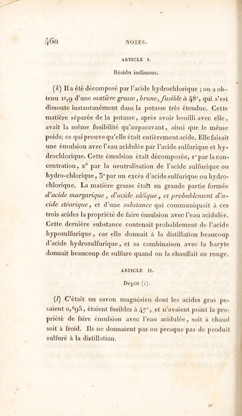 ARTICLE I. Résidu indissous. (*) i» a été décomposé par l’acide hydrochlorique ; ou a ob- tenu ië?9 d’une matière grasse, brune, fusible à 48% qui s’est dissoute instantanément dans la potasse très étendue. Cette matière séparée de la potasse, après avoir bouilli avec elle, avait la même fusibilité qu’auparavant, ainsi que le même poids; ce qui prouve qu’elle était entièrement acide. Elle faisait une émulsion avec l’eau acidulée par l’acide sulfurique et hy- drochlorique. Cette émulsion était décomposée, i° par la con- centration, 20 par la neutralisation de l’acide sulfurique ou hydro-chlorique, 5° par un excès d’acide sulfurique ou hydro- chlorique. La matière grasse était en grande partie formée d’acide margarique, d’acide oléique , et probablement d’a- cide stéarique, et d’une substance qui communiquait à ces trois acides la propriété de faire émulsion avec l’eau acidulée. Cette dernière substance contenait probablement de l’acide hyposulfurique, car elle donnait à la distillation beaucoup d’acide hydrosulfurique, et sa combinaison avec la baryte donnait beaucoup de sulfure quand on la chauffait au rouge. article 11. Dépôt (t). (/) C’était un savon magnésien dont les acides gras pe- saient 0,ê95, étaient fusibles à 47% et n’avaient point la pro- priété de faire émulsion avec l’eau acidulée, soit à chaud soit à froid. Ils ne donnaient pas ou presque pas de produit sulfuré à la distillation.