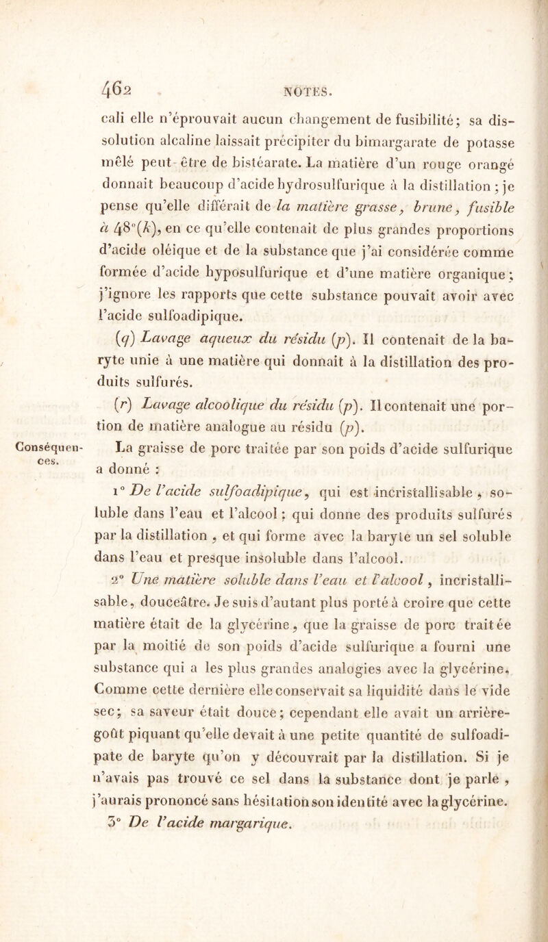 Conséquen- ces. 4 62 cali elle n’éprouvait aucun changement de fusibilité; sa dis- solution alcaline laissait précipiter du bimargarate de potasse mêlé peut être de bistéarate. La matière d’un rouge orangé donnait beaucoup d’acide hydrosulfurique à la distillation ; je pense qu’elle différait de la matière grasse ? brune, fusible à 48-(*), en ce qu’elle contenait de plus grandes proportions d’acide oléique et de la substance que j’ai considérée comme formée d’acide hyposulfurique et d’une matière organique ; j’ignore les rapports que cette substance pouvait avoir avec l’acide sulfoadipique. {cj) Lavage aqueux du résidu (p). Il contenait de la ba- ryte unie à une matière qui donnait à la distillation des pro- duits sulfurés. (r) Lavage alcoolique du résidu [p). Il contenait une por- tion de matière analogue au résidu [p). La graisse de porc traitée par son poids d’acide sulfurique a donné : i° De l’acide sulfoadipique9 qui est incristallisable , so- luble dans l’eau et l’alcool : qui donne des produits sulfurés par la distillation , et qui forme avec la baryte un sel soluble dans l’eau et presque insoluble dans l’alcool. 2° Lue matière soluble dans Veau et Valcool, incristalli- sable, douceâtre. Je suis d’autant plus porté à croire que cette matière était de la glycérine«, que la graisse de porc traitée par la moitié de son poids d’acide sulfurique a fourni une substance qui a les plus grandes analogies avec la glycérine. Comme cette dernière elle conservait sa liquidité dans le vide sec; sa saveur était douce; cependant elle avait un arrière- goût piquant qu'elle devait à une petite quantité de sulfoadi- pate de baryte qu’on y découvrait par la distillation. Si je 11’avais pas trouvé ce sel dans la substance dont je parle , j’aurais prononcé sans hésitation son identité avec la glycérine. 3° De l’acide margarique.