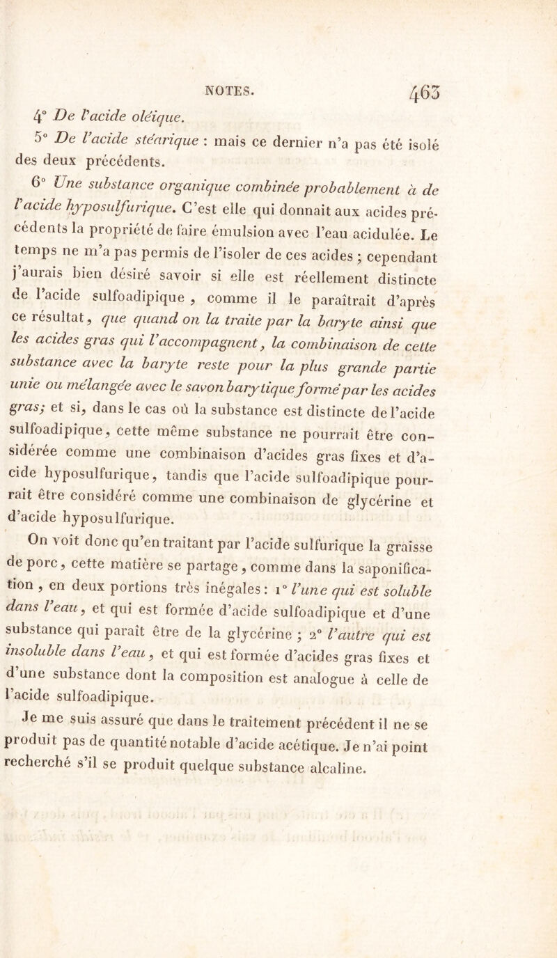 4° De Vacide oléique. 5° De l’acide stéarique : mais ce dernier n’a pas été isolé des deux précédents. 6° Une substance organique combinée probablement à de l acide hyposulfurique. C’est elle qui donnait aux acides pré- cédents la propriété de faire émulsion avec l’eau acidulée. Le temps ne m’a pas permis de l’isoler de ces acides ; cependant j’aurais bien désiré savoir si elle est réellement distincte de l’acide sulfoadipique , comme il le paraîtrait d’après ce résultat, que quand on la traite par la baryte ainsi que les acides gras qui l’accompagnent, la combinaison de cette substance avec la baryte reste pour la plus grande partie unie ou mélangée avec le savon b ary tiqueformé par les acides gras; et si, dans le cas où la substance est distincte de l’acide sulfoadipique, cette même substance ne pourrait être con- sidérée comme une combinaison d’acides gras fixes et d’a- cide hyposulfurique, tandis que l’acide sulfoadipique pour- rait être considéré comme une combinaison de glycérine et d’acide hyposulfurique. On voit donc qu’en traitant par l’acide sulfurique la graisse de porc, cette matière se partage, comme dans la saponifica- tion , en deux portions très inégales : i° l’une qui est soluble dans l eau, et qui est formée d’acide sulfoadipique et d’une substance qui paraît être de la glycérine ; 2° l’autre qui est insoluble dans l eau, et qui est formée d’acides gras fixes et d une substance dont la composition est analogue à celle de l’acide sulfoadipique. Je me suis assuré que dans le traitement précédent il ne se produit pas de quantité notable d’acide acétique. Je n’ai point recherché s’il se produit quelque substance alcaline.