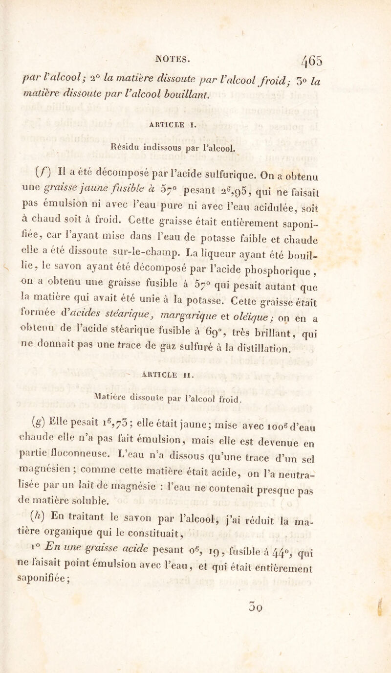 par Valcool; 2° la matière dissoute par Valcool froid• 5° la matière dissoute par l’alcool bouillant. ARTICLE I. Résidu indissous par l’alcool. if) 11 a été décomposé par l’acide sulfurique. On a obtenu une graisse jaune fusible à 57° pesant a«,95, qui ne faisait pas émulsion ni arec beau pure ni avec l’eau acidulée, soit à chaud soit à froid. Cette graisse était entièrement saponi- fiée, car l’ayant mise dans l’eau de potasse faible et chaude elle a été dissoute sur-le-champ. La liqueur ayant été bouil- s lie, le savon ayant été décomposé par l’acide phosphorique , on a obtenu une graisse fusible à 57° qui pesait autant que la matière qui avait été unie à la potasse. Cette graisse était iormee d'acides stéarique, margarique et oléique ; on en a obtenu de l’acide stéarique fusible à 69% très brillant, qui ne donnait pas une trace de gaz sulfuré à la distillation. article II. Matière dissoute par l’alcool froid. (g) Elle pesait iê,7o; elle était jaune; mise avec ioosd’eau chaude elle n’a pas fait émulsion, mais elle est devenue en partie floconneuse. L’eau n’a dissous Cju’une trace d’un sel magnésien; comme cette matière était acide, on l’a neutra- lisée par un lait de magnésie : l’eau ne contenait presque pas de matière soluble. (A) En traitant le savon par l’alcool, j’ai réduit la ma- tière organique qui le constituait, ’° En une ëraisse acide pesant o«, 19, fusible à 44°, qui ne faisait point émulsion avec l’eau, et qui était entièrement saponifiée; 00