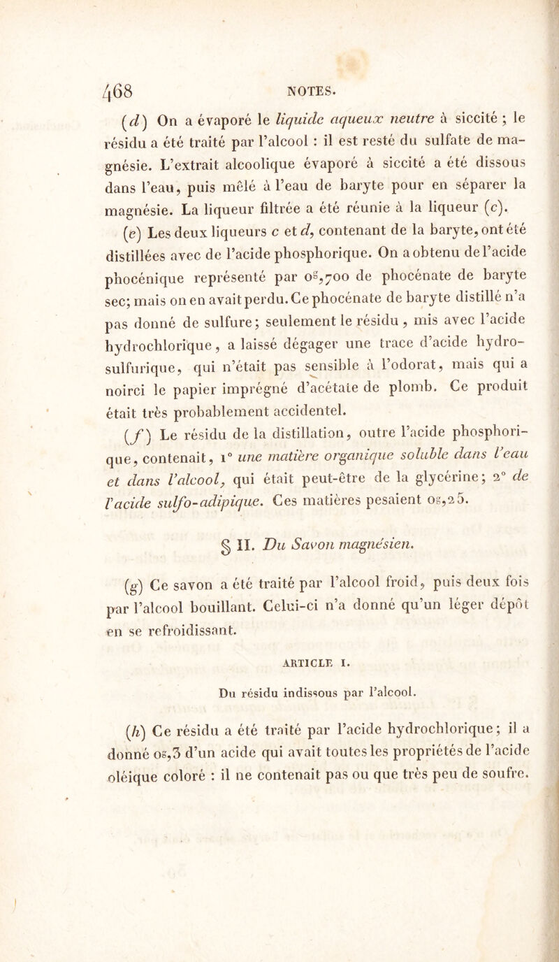 (d) On a évaporé le liquide aqueux neutre à siccité ; le résidu a été traité par l’alcool : il est resté du sulfate de ma- gnésie. L’extrait alcoolique évaporé à siccité a été dissous dans l’eau, puis mêlé à l’eau de baryte pour en séparer la magnésie. La liqueur filtrée a été réunie à la liqueur (c). (e) Les deux liqueurs c etd, contenant de la baryte, ont été distillées avec de l’acide phosphorique. On a obtenu de l’acide phocénique représenté par oS,;oo de phocénate de baryte sec; mais on en avait perdu. Ce phocénate de baryte distillé n’a pas donné de sulfure; seulement le résidu , mis avec l’acide hydrochiorique, a laissé dégager une trace d’acide hydro- sulfurique, qui n’etait pas sensible a 1 odorat, mais qui a noirci le papier imprégné d’acétate de plomb. Ce produit était très probablement accidentel. (/) Le résidu delà distillation, outre l’acide phosphori- que, contenait, i° une matière organique soluble dans l’eau et dans Valcool, qui était peut-être de la glycérine; 2° de Vacide suifb-adipique. Ces matières pesaient os,25. g II. Du Savon magnésien. (g) Ce savon a été traité par l’alcool froid, puis deux fois par l’alcool bouillant. Celui-ci n’a donné qu’un léger dépôt en se refroidissant. ARTICLE I. Du résidu indissous par l’alcool. [h) Ce résidu a été traité par l’acide hydrochiorique; il a donné os,3 d’un acide qui avait toutes les propriétés de l’acide oléique coloré : il ne contenait pas ou que très peu de soufre.