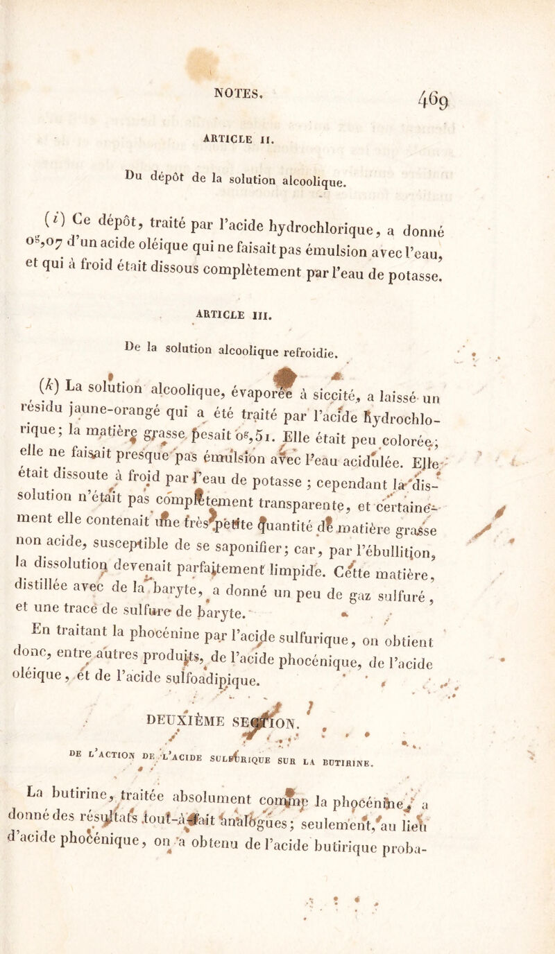 ARTICLE II. Du dépôt de la solution alcoolique. (O Ce depot, traité par l’acide hydrochlorique, a donné °S,°7. d’U acide oléi1ue qui ne faisait pas émulsion avec l’eau, et qui a froid était dissous complètement par l’eau de potasse. ARTICLE III. De la solution alcoolique refroidie. . {k} La solution alcoolique, évaponfî à siccité, a laissé un resiou jaune-orangé qui a été traité par l’acide Rydrochlo- rique ; la matièrj grasse, pesait b*,5i. Elle était peu colorée; e e ne faisait presque pas émulsion avec l’eau acidulée. E]le-: était dissoute^ froid par f eau de potasse ; cependant la-'dis- so ution notait pas complément transparente, et certaine^ ment elle contenait ifte frès'pétfte Quantité dt matière grasse non acide, susceptible de se saponifier; car, par l’ébullition, la dissolut,or, devenait parfaitement limpide, c/tte matière, distillée avec de la baryte,#a donné un peu de gaz sulfuré, et une trace de sulfure de baryte. En traitant la pliocénine par l’acide sulfurique, on obtient 1 onc, entre autres produite, de l’acide phocénique, de l’acide oleique, et de l’acide suîfoàdipique. DEUXIÈME SEf^ION. / DE L ACTION DE i/aCIDE SUL s * 1QUE SUR LA BüTJRINE. La butinne, traitée absolument coixjnp la plioCénüie / a donné des rés^afe lout-Aÿfoit inàftgues; senleménVau liel, d acide phocénique, on ’a obtenu de l’acide butirique proba-