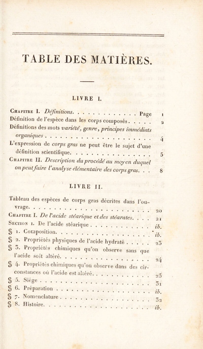 TABLE DES MATIÈRES. livre I. Chapitre I. Définitions pa(re Définition de l’espèce dans les corps composés..... Définitions des mots variété, genre, principes immédiats organiques L’expression de corps gras ne peut être le sujet d’une définition scientifique Ghapitbe II. Description du procédé au moyen duquel on peut faire l’analyse élémentaire des corps gras. LIVRE II. Tableau des espèces de corps gras décrites dans l’ou- vrage Chapitre I. De l acide stearique et des stéarates. Section i. De l’acide stéarique § 1. Composition § 2. Propriétés physiques de l’acide hydraté S u. Piopriétés chimiques qu’on observe sans que l’acide soit altéré. ...... ** • • § 4. Propriétés chimiques qu’on observe dans des cir- constances où i’acide est altéré. ..... § 5. Siège • •*•••• § 6. Préparation .......... § 7. Nomenclature ....