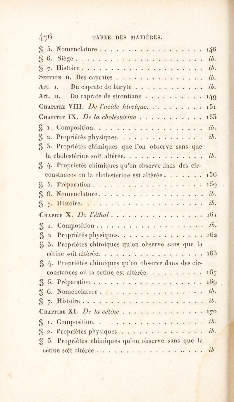 § 5. Nomenclature 146 § 6. Siège ib. § 7. Histoire ib. Section 11. Des caprates ib. Art. 1. Du caprate de baryte ib. Art. 11. Du caprate de strontiane 149 Chapitre VIII. De l’acide hircique 151 Chapitre IX. De la cholestérine i53 § 1. Composition ib. § 2. Propriétés physiques ib. § 3. Propriétés chimiques que l’on observe sans que la cholestérine soit altérée ib. § 4* Propriétés chimiques qu’on observe dans des cir- constances où la cholestérine est altérée 156 § 5. Préparation i5g § 6. Nomenclature ib. § 7. Histoire ib. Chapite X. De Véthal § 1. Composition § 2 Propriétés physiques § 5. Propriétés chimiques qu’on observe sans que la cétine soit altérée § 4- Propriétés chimiques qu’on observe dans des cir- constances où la cétine est altérée § 5. Préparation § 6. Nomenclature § 7. Histoire Chapitre XI. De la cétine § 1. Composition. . . „ § 2. Propriétés physiques g 3. Propriétés chimiques qu’on observe sans que la cétine soit altérée 161 ib. 162 163 167 !6cj ib. ib. 170 ib. ib. ib