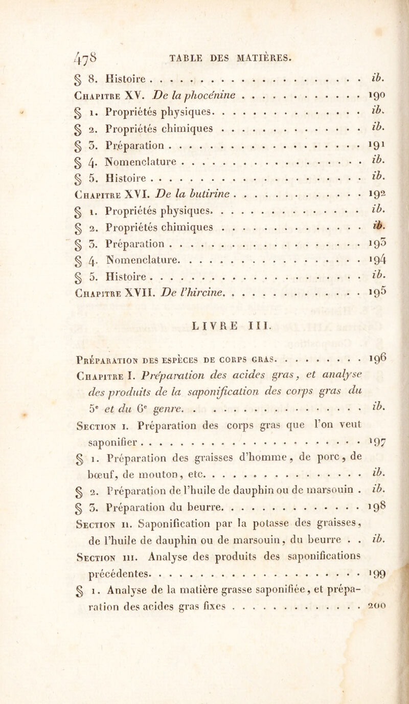 § 8. Histoire ib. Chapitre XV. De la phocénine 19° § 1. Propriétés physiques . ib» § 2. Propriétés chimiques ib. § 5. Préparation 191 § 4* Nomenclature ib. § 5. Histoire ib» Chapitre XVI. De la bulirine 192 § 1. Propriétés physiques. ib» § 2. Propriétés chimiques ib- § 5. Préparation 19^ § 4* Nomenclature. 194 § 5. Histoire ib» Chapitre XVII. De Vhircine 19$ LIVRE III. Préparation des espèces de corps gras. ........ 19^ Chapitre I. Préparation des acides gras, et analyse des produits de la saponification des corps gras du 5e et du 6e genre lb• Section i. Préparation des corps gras que l’on veut saponifier * 197 § 1. Préparation des graisses d’homme, de porc, de bœuf, de mouton, etc ib» § 2. Préparation de l’huile de dauphin ou de marsouin . ib. § 5. Préparation du beurre 19^ Section 11. Saponification par la potasse des graisses, de l’huile de dauphin ou de marsouin, du beurre . . ib. Section 111. Analyse des produits des saponifications précédentes !99 § 1. Analyse de la matière grasse saponifiée, et prépa- ration des acides gras fixes 200