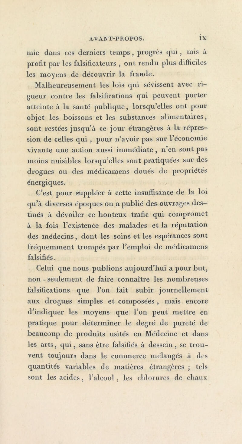 mie dans ces derniers temps, progrès qui, mis à profit par les falsificateurs , ont rendu plus difficiles les moyens de découvrir la fraude. Malheureusement les lois qui sévissent avec ri- gueur contre les falsifications qui peuvent porter atteinte à la santé publique, lorsqu’elles ont pour objet les boissons et les substances alimentaires, sont restées jusqu’à ce jour étrangères à la répres- sion de celles qui , pour n’avoir pas sur l’économie vivante une action aussi immédiate , n’en sont pas moins nuisibles lorsqu’elles sont pratiquées sur des drogues ou des médicamens doués de propriétés énergiques. C’est pour suppléer à cette insuffisance de la loi qu’à diverses époques on a publié des ouvrages des- tinés à dévoiler ce honteux trafic qui compromet à la fois l’existence des malades et la réputation des médecins, dont les soins et les espérances sont fréquemment trompés par l’emploi de médicamens falsifiés. Celui que nous publions aujourd’hui a pour but, non - seulement de faire connaître les nombreuses falsifications que l’on fait subir journellement aux drogues simples et composées , maïs encore d’indiquer les moyens que l’on peut mettre en pratique pour déterminer le degré de pureté de beaucoup de produits usités en Médecine et dans les arts, qui, sans être falsifiés à dessein, se trou- vent toujours dans le commerce mélangés à des quantités variables de matières étrangères ; tels sont les acides, l’alcool, les chlorures de chaux