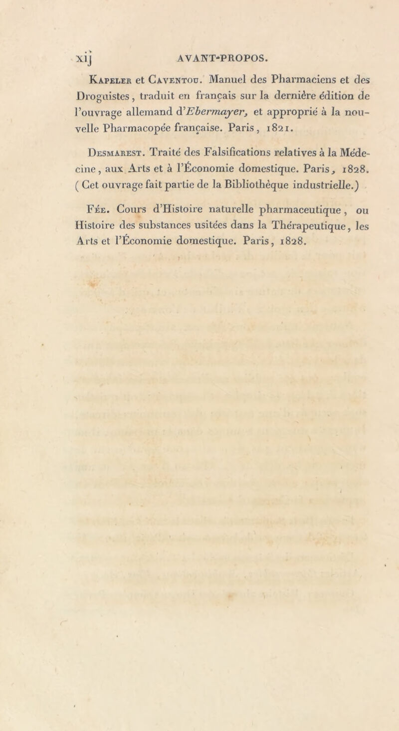 X1J Kapeler et Caventoo. Manuel des Pharmaciens et des Droguistes , traduit en français sur la dernière édition de l’ouvrage allemand d'Ebermayer, et approprié à la nou- velle Pharmacopée française. Paris, 1821. Desmarest. Traité des Falsifications relatives à la Méde- cine , aux Arts et à l’Économie domestique. Paris, 1828. ( Cet ouvrage fait partie de la Bibliothèque industrielle.) Fée. Cours d’Histoire naturelle pharmaceutique , ou Histoire des substances usitées dans la Thérapeutique, les Arts et l’Économie domestique. Paris, 1828.