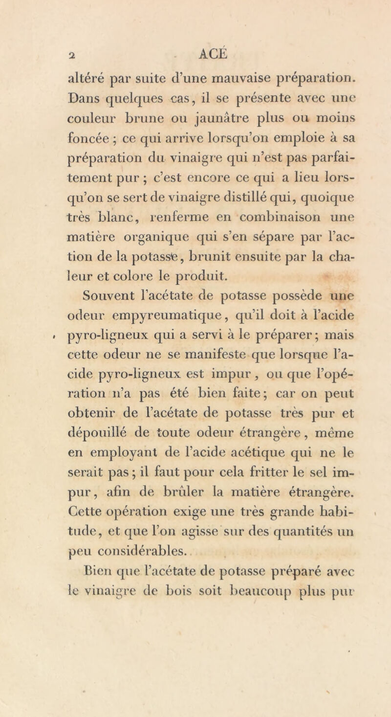 altéré par suite d’une mauvaise préparation. Dans quelques cas, il se présente avec une couleur brune ou jaunâtre plus ou moins foncée ; ce qui arrive lorsqu’on emploie à sa préparation du vinaigr e qui n’est pas parfai- tement pur ; c’est encore ce qui a lieu lors- qu’on se sert de vinaigre distillé qui, quoique très blanc, renferme en combinaison une matière organique qui s’en sépare par l’ac- tion de la potasse, brunit ensuite par la cha- leur et colore le produit. Souvent l’acétate de potasse possède une odeur empyreumatique, qu’il doit à l’acide . pyro-ligneux qui a servi à le préparer ; mais cette odeur ne se manifeste que lorsque l’a- cide pyro-ligneux est impur, ou que l’opé- ration n’a pas été bien faite; car on peut obtenir de l’acétate de potasse très pur et dépouillé de toute odeur étrangère, même en employant de l’acide acétique qui ne le serait pas ; il faut pour cela fritter le sel im- pur, afin de brider la matière étrangère. Cette opération exige une très grande habi- tude, et que l’on agisse sur des quantités un peu considérables. Bien que l’acétate de potasse préparé avec le vinaigre de bois soit beaucoup plus pm