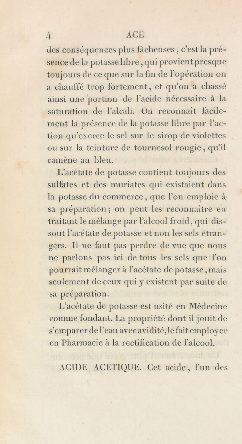 îles conséquences plus fâcheuses, c’est la pré- sence de lu potasse libre, qui provient presque toujours de ce que sur la fin de l’opération on a chauffé trop fortement, et qu’on a chassé ainsi une portion de l’acide nécessaire à la saturation de l’alcali. On reconnaît facile- ment la présence de la potasse libre par l’ac- tion qu’exerce le sel sur le sirop de violettes ou sur la teinture de tournesol rougie, qu’il ramène au bleu. L’acétate de potasse contient toujours des sulfates et des muriates qui existaient dans la potasse du commerce, que l’on emploie à sa préparation ; on peut les reconnaître en traitant le mélange par l’alcool froid, qui dis- sout l’acétate dépotasse et non les sels étran- gers. Il ne faut pas perdre de vue que nous ne parlons pas ici de tous les sels que l’on pourrait mélanger à l’acétate de potasse,mais seulement de ceux qui y existent par suite de sa préparation. L’acétate de potasse est usité en Médecine comme fondant. La propriété dont il jouit de s’emparer de l’eau avec avidité,le fait employer en Pharmacie à la rectification de l’alcool. ACIDE ACETIQUE. Cet acide, l’un des