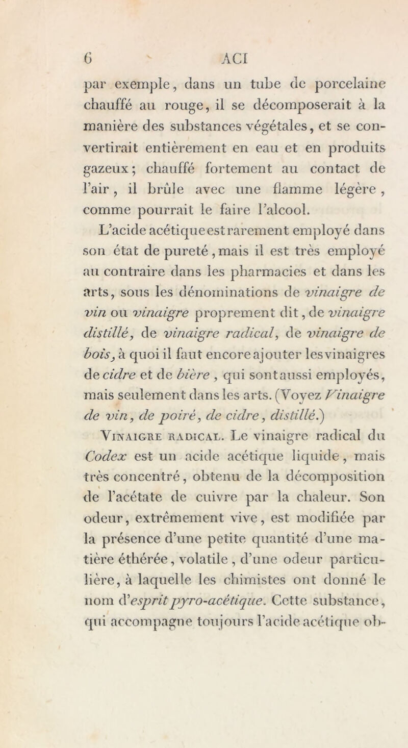 G AC I par exemple, dans un tube de porcelaine chauffé au rouge, il se décomposerait à la manière des substances végétales, et se con- vertirait entièrement en eau et en produits gazeux; chauffé fortement au contact de l’air, il brûle avec une flamme légère , comme pourrait le faire l’alcool. L’acide acétique est rarement employé dans son état de pureté,mais il est très employé au contraire dans les pharmacies et dans les arts, sous les dénominations de vinaigre de vin ou vinaigre proprement dit, de vinaigre distillé, de vinaigre radical, de vinaigre de bois, à quoi il faut encore ajouter les vinaigres de cidre et de bière , qui sont aussi employés, mais seulement dans les arts. (Voyez Vinaigre de vin, de poiré, de cidre, distillé.) Vinaigre radical. Le vinaigre radical du Codex est un acide acétique liquide, mais très concentré, obtenu de la décomposition « de l’acétate de cuivre par la chaleur. Son odeur, extrêmement vive, est modifiée par la présence d’une petite quantité d’une ma- tière éthérée, volatile , d’une odeur particu- lière, à laquelle les chimistes ont donné le nom éè esprit pyro-acétique. Cette substance, qui accompagne toujours l’acide acétique ob-