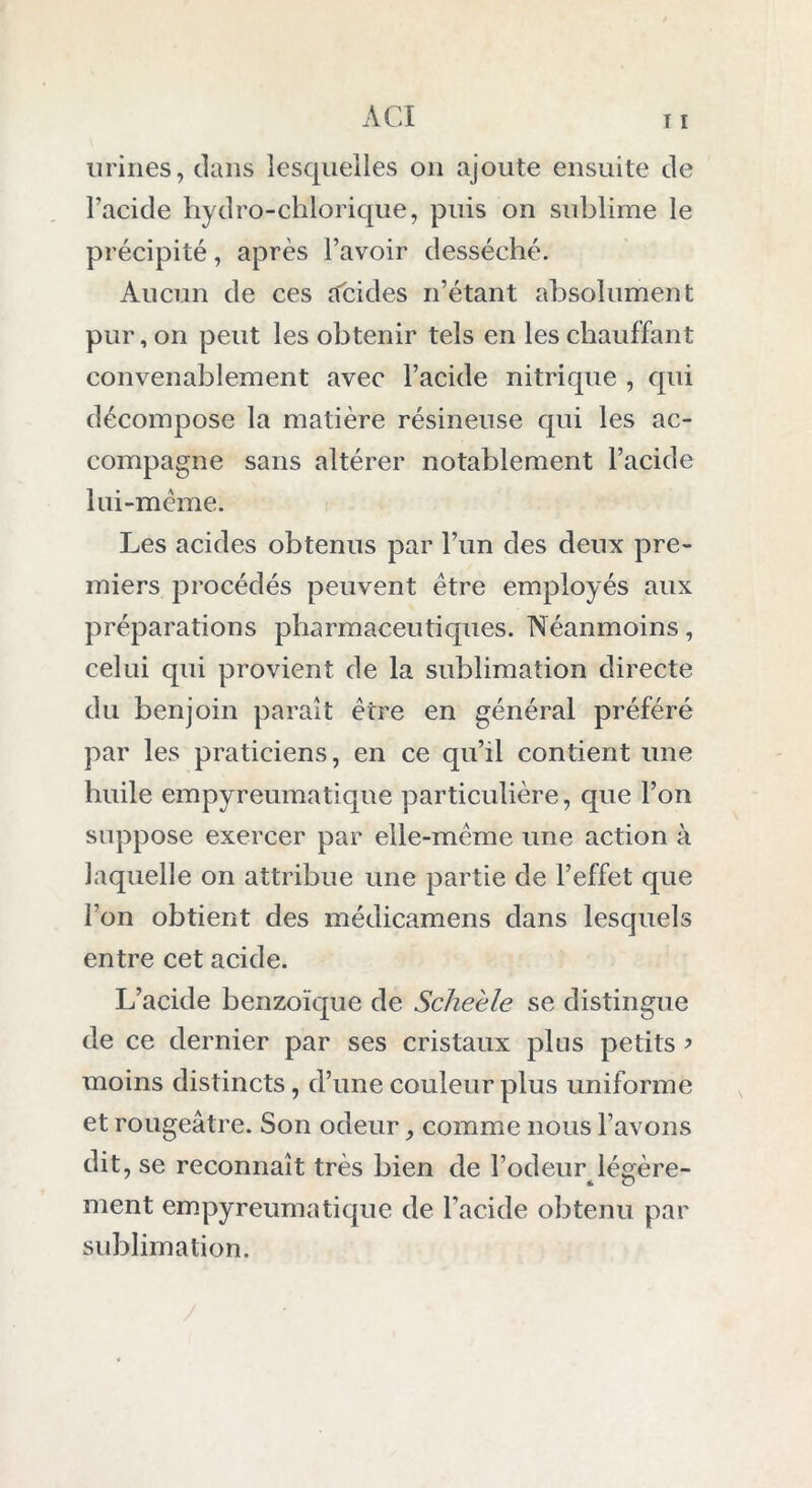 urines, clans lesquelles on ajoute ensuite de l’acide hydro-chlorique, puis on sublime le précipité, après l’avoir desséché. Aucun de ces cfcides n’étant absolument pur, on peut les obtenir tels en les chauffant convenablement avec l’acide nitrique , cpii décompose la matière résineuse qui les ac- compagne sans altérer notablement l’acide lui-mème. Les acides obtenus par l’un des deux pre- miers procédés peuvent être employés aux préparations pharmaceutiques. Néanmoins, celui qui provient de la sublimation directe du benjoin paraît erre en général préféré par les praticiens, en ce qu’il contient une huile empyreumatique particulière, que l’on suppose exercer par elle-mcme une action à laquelle on attribue une partie de l’effet que l’on obtient des médicamens dans lesquels entre cet acide. L’acide benzoïque de Scheèle se distingue de ce dernier par ses cristaux plus petits ? moins distincts, d’une couleur plus uniforme et rougeâtre. Son odeur, comme nous l’avons dit, se reconnaît très bien de l’odeur légère- ment empyreumatique de l’acide obtenu par sublimation.