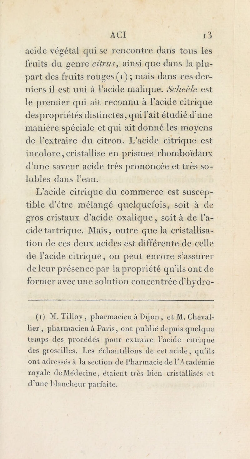 acide végétal qui se rencontre dans tous les fruits du genre citrus, ainsi que dans la plu- part des fruits rouges (1) ; mais dans ces der- niers il est uni à l’acide malique. Scheèle est le premier qui ait reconnu à l’acide citrique des propriétés distinctes, qui l’ait étudié d’une manière spéciale et qui ait donné les moyens de l’extraire du citron. L’acide citrique est incolore,cristallise en prismes rhomboïdaux d’une saveur acide très prononcée et très so- lubles dans l’eau. L’acide citrique du commerce est suscep- tible d’ètre mélangé quelquefois, soit à de gros cristaux d’acide oxalique, soit à de l’a- cide tartrique. Mais, outre que la cristallisa- tion de ces deux acides est différente de celle de l’acide citrique, on peut encore s’assurer de leur présence par la propriété qu’ils ont de former avec une solution concentrée d’hydro- (i) M. Tilloy , pharmacien à Dijon , et M. Cheval- lier , pharmacien à Paris, ont publie' depuis cpielquc temps des procèdes pour extraire l’acide citrique des groseilles. Les échantillons de cet acide, qu’ils ont adressés à la section de Pharmacie de l’Académie royale de Médecine, étaient très bien cristallisés et d’une blancheur parfaite.