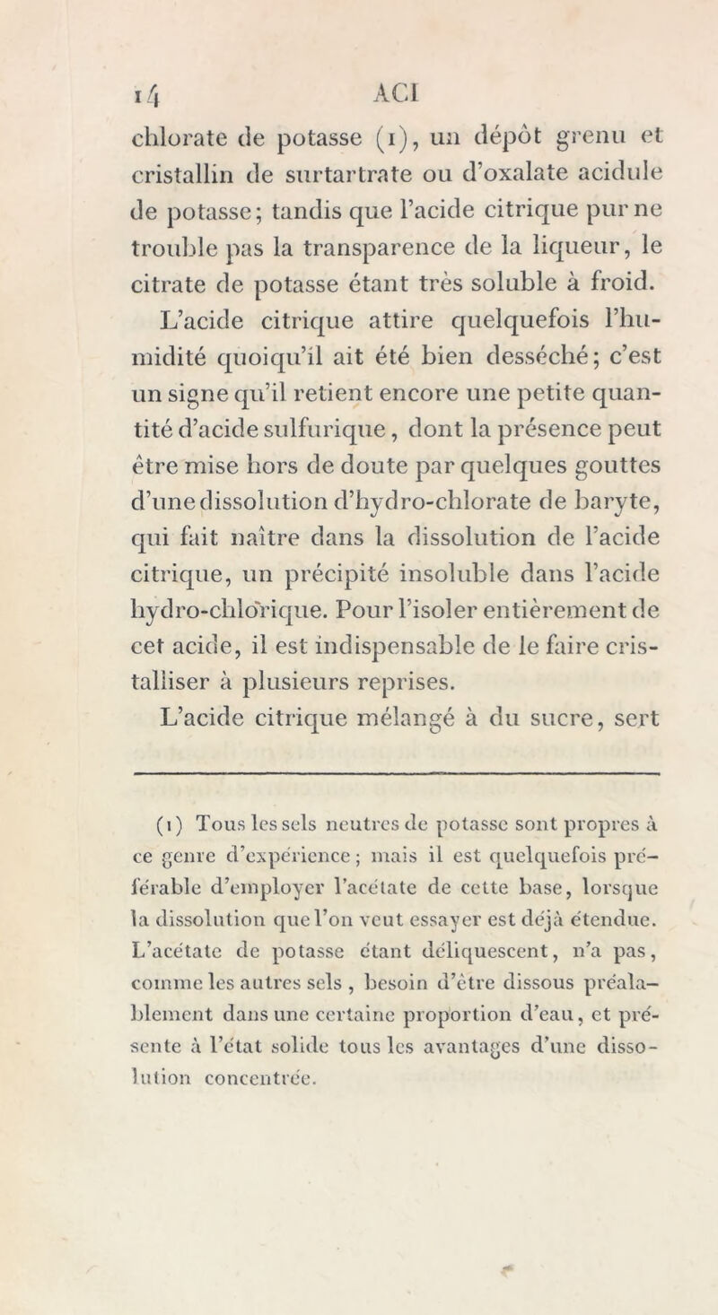 chlorate de potasse (i), un dépôt grenu et cristallin de surtartrate ou d’oxalate acidulé de potasse; tandis que l’acide citrique pur ne trouble pas la transparence de la liqueur, le citrate de potasse étant très soluble à froid. L’acide citrique attire quelquefois l'hu- midité quoiqu’il ait été bien desséché; c’est un signe qu’il retient encore une petite quan- tité d’acide sulfurique, dont la présence peut être mise hors de doute par quelques gouttes d’une dissolution d’hydro-chlorate de baryte, qui fait naître dans la dissolution de l’acide citrique, un précipité insoluble dans l’acide hydro-chlorique. Pour l’isoler entièrement de cet acide, il est indispensable de le faire cris- talliser à plusieurs reprises. L’acide citrique mélangé à du sucre, sert (i) Tous les sels neutres de potasse sont propres à ce genre d’expérience ; mais il est quelquefois pré- férable d’employer l’acétate de cette base, lorsque la dissolution que l’on veut essayer est déjà étendue. L’acétate de potasse étant déliquescent, n’a pas, comme les autres sels , besoin d’être dissous préala- blement dans une certaine proportion d’eau, et pré- sente à l’état solide tous les avantages d’une disso- lution concentrée.