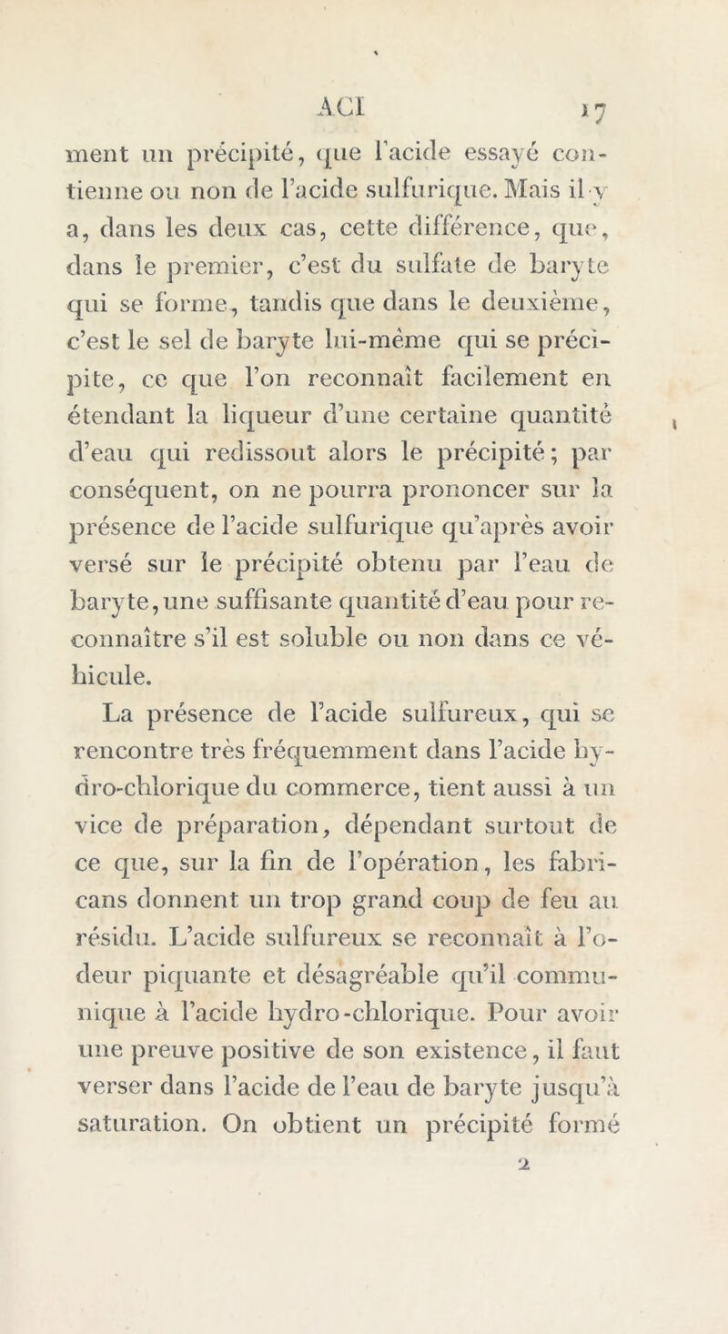 *7 ment un précipité, que l’acide essayé con- tienne ou non de l’acide sulfurique. Mais il y a, dans les deux cas, cette différence, que, dans le premier, c’est du sulfate de baryte qui se forme, tandis que dans le deuxième, c’est le sel de baryte lui-même qui se préci- pite, ce que l’on reconnaît facilement en étendant la liqueur d’une certaine quantité d’eau qui redissout alors le précipité ; par conséquent, on ne pourra prononcer sur la présence de l’acide sulfurique qu’après avoir versé sur le précipité obtenu par l’eau de bary te, line suffisante quantité d’eau pour re- connaître s’il est soluble ou non dans ce vé- hicule. La présence de l’acide sulfureux, qui se rencontre très fréquemment dans l’acide hy- dro-chlorique du commerce, tient aussi à un vice de préparation, dépendant surtout de ce que, sur la fin de l’opération, les fabri- cans donnent un trop grand coup de feu au résidu. L’acide sulfureux se reconnaît à l’o- deur piquante et désagréable qu’il commu- nique à l’acide hydro-chlorique. Pour avoir une preuve positive de son existence, il faut verser dans l’acide de l’eau de baryte jusqu’à saturation. On obtient un précipité formé 2