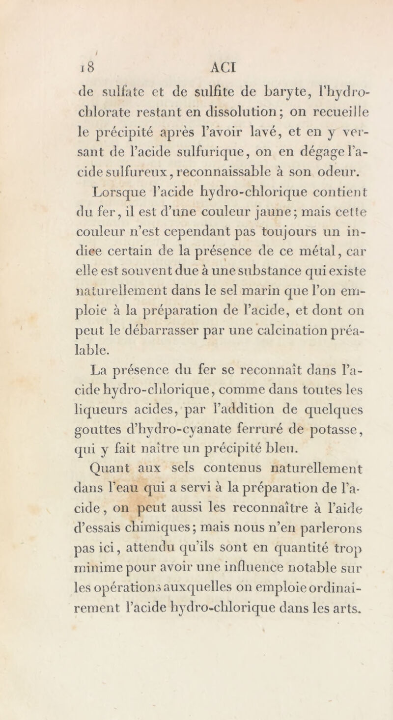 ! de sulfate et de sulfite de baryte, l’hydro- chlorate restant en dissolution ; on recueille le précipité après l’avoir lavé, et en y ver- sant de l’acide sulfurique, on en dégage l’a- cide sulfureux, reconnaissable à son odeur. Lorsque l’acide hydro-chlorique contient du fer, il est d’une couleur jaune; mais celle couleur n’est cependant pas toujours un in- dice certain de la présence de ce métal, car elle est souvent due à une substance qui existe naturellement dans le sel marin que l’on em- ploie à la préparation de l’acide, et dont on peut le débarrasser par une calcination préa- lable. La présence du fer se reconnaît dans l’a- cide hydro-cl dorique, comme dans toutes les liqueurs acides, par l’addition de quelques gouttes d’hydro-cyanate ferruré de potasse, qui y fait naître un précipité bleu. Quant aux sels contenus naturellement dans l’eau qui a servi à la préparation de l’a- cide , on peut aussi les reconnaître à l’aide d’essais chimiques; mais nous n’en parlerons pas ici, attendu qu’ils sont en quantité trop minime pour avoir une influence notable sur les opérations auxquelles on emploie ordinai- rement l’acide hydro-chlorique dans les arts.