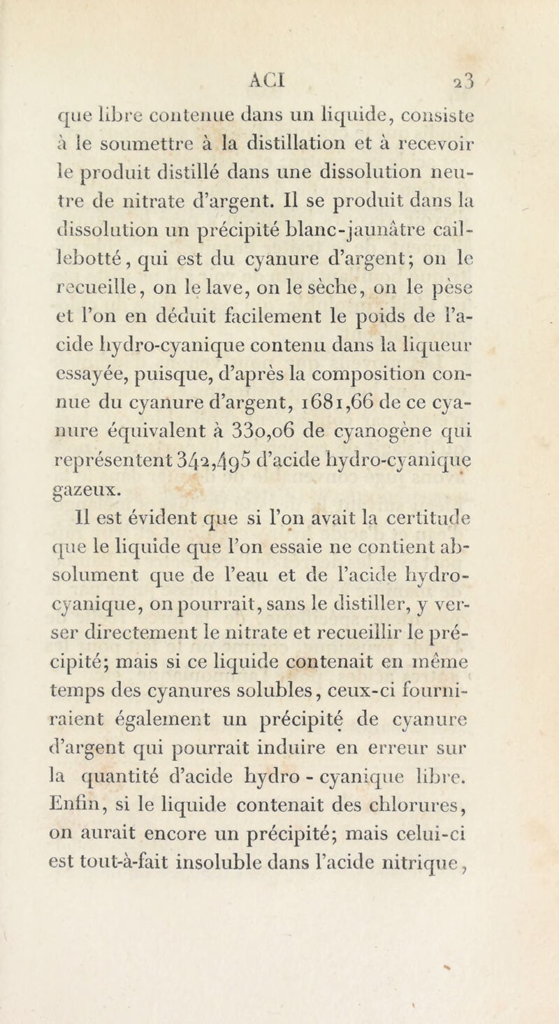 que libre contenue dans un liquide, consiste à ie soumettre à la distillation et à recevoir le produit distillé dans une dissolution neu- tre de nitrate d’argent. Il se produit dans la dissolution un précipité blanc-jaunâtre cail- lebotté, qui est du cyanure d’argent; on le recueille, on le lave, on le sèche, on le pèse et l’on en déduit facilement le poids de l’a- cide hydro-cyanique contenu dans la liqueur essayée, puisque, d’après la composition con- nue du cyanure d’argent, 1681,66 de ce cya- nure équivalent à 33o,o6 de cyanogène qui représentent 34^,49^ d’acide hydro-cyanique gazeux. Il est évident que si l’on avait la certitude que le liquide que l’on essaie 11e contient ab- solument que de l’eau et de l’acide hydro- cyanique, on pourrait, sans le distiller, y ver- ser directement le nitrate et recueillir le pré- cipité; mais si ce liquide contenait en même temps des cyanures solubles, ceux-ci fourni- raient également un précipité de cyanure d’argent qui pourrait induire en erreur sur la quantité d’acide hydro - cyanique libre. Enfin, si le liquide contenait des chlorures, on aurait encore un précipité; mais celui-ci est tout-à-fait insoluble dans l’acide nitrique, >