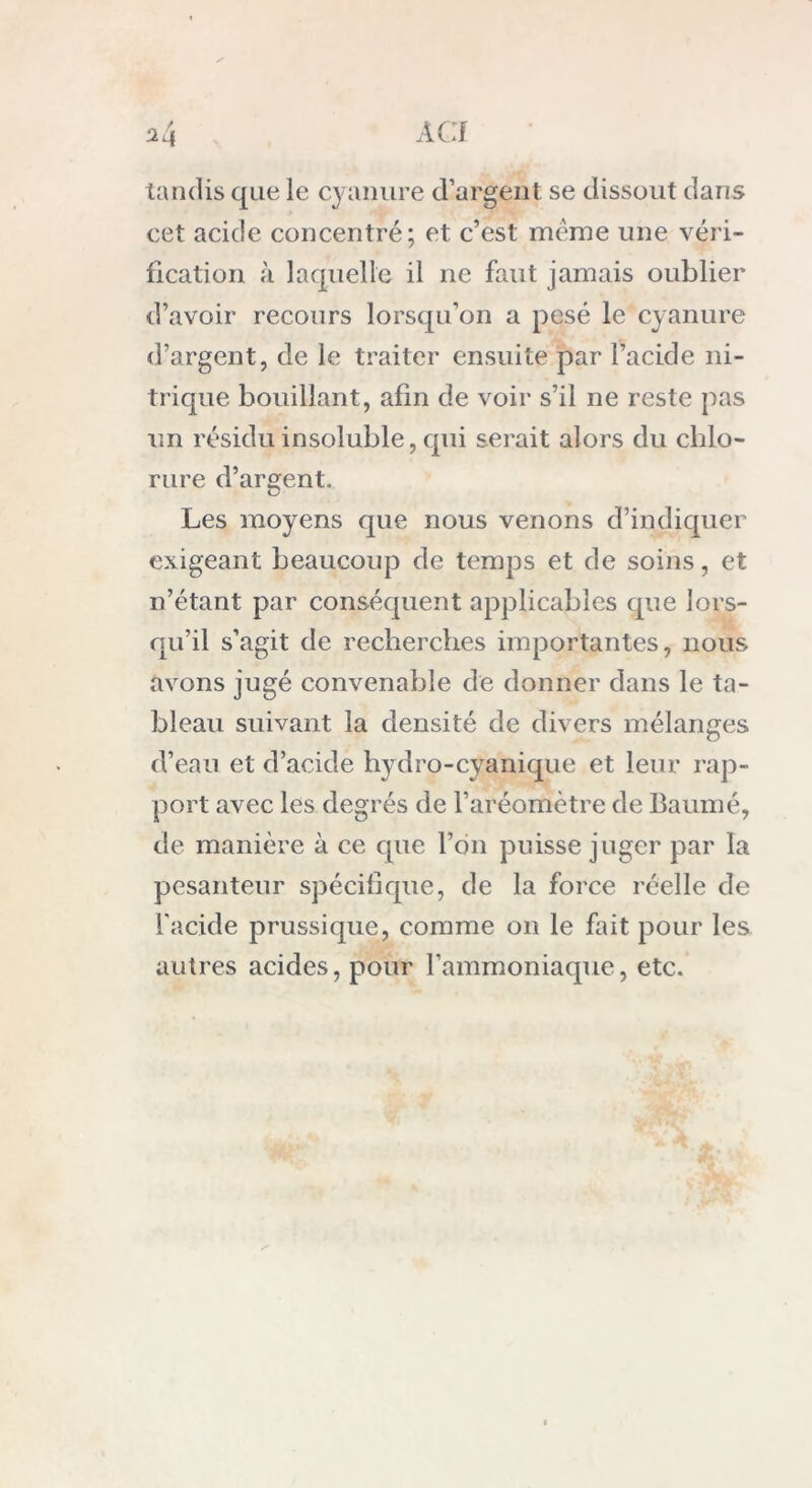 tandis que le cyanure d’argent se dissout dans cet acide concentré; et c’est meme une véri- fication à laquelle il ne faut jamais oublier d’avoir recours lorsqu’on a pesé le cyanure d’argent, de le traiter ensuite par l’acide ni- trique bouillant, afin de voir s’il ne reste pas un résidu insoluble, qui serait alors du chlo- rure d’argent. Les moyens que nous venons d’indiquer exigeant beaucoup de temps et de soins, et n’étant par conséquent applicables que lors- qu’il s’agit de recherches importantes, nous avons jugé convenable de donner dans le ta- bleau suivant la densité de divers mélanges d’eau et d’acide hydro-cyanique et leur rap- port avec les degrés de l’aréomètre de Baumé, de manière à ce que l’on puisse juger par la pesanteur spécifique, de la force réelle de l'acide prussique, comme on le fait pour les autres acides, pour l’ammoniaque, etc.