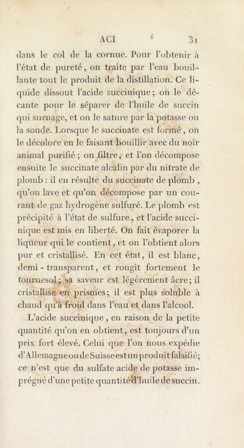 dans le col de la cornue. Pour l’obtenir à l’état de pureté, on traite par l’eau bouil- lante tout le produit de la distillation. Ce li- quide dissout l’acide succinique; on le dé- cante pour le séparer de l’huile de sucein qui surnage, et on le sature par la potasse ou la soude. Lorsque le succinate est formé, on le décolore en le faisant bouillir avec du noir animal purifié; on filtre, et l’on décompose ensuite le succinate alcalin par du nitrate de plomb : il en résulte du succinate de plomb , qu’on lave et qu’on décompose par un cou- rant de gaz hydrogène sulfuré. Le plomb est précipité à l’état de sulfure, et l’acide succi- nique est mis en liberté. On fait évaporer la liqueur qui le contient, et on l’obtient alors pur et cristallisé. En cet état, il est blanc, demi - transparent, et rougit fortement le tournesol; sa saveur est légèrement âcre; il cristallise en prismes; il est plus soluble à chaud qu’à froid dans l’eau et dans l’alcool. L’acide succinique, en raison de la petite quantité qu’on en obtient, est toujours d’un prix fort élevé. Celui que l’on nous expédie d’Allemagne ou de Suisse est un produit falsifié; ce n’est que du sulfate acide de potasse im- prégné d’une petite quantité d’huile de succin.