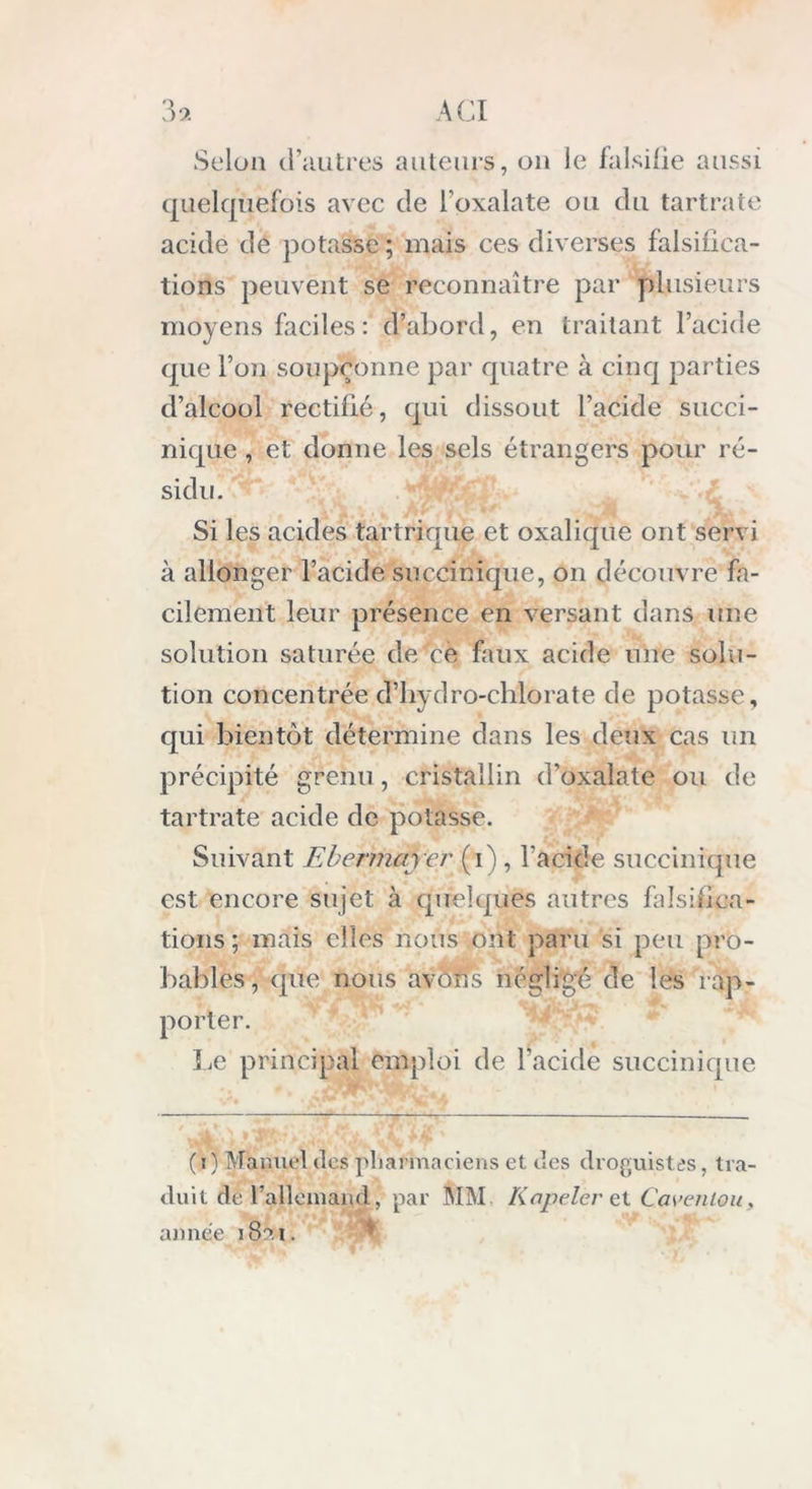 Selon d’autres auteurs, on le falsifie aussi quelquefois avec de l’oxalate ou du tartrate acide de potasse ; mais ces diverses falsifica- tions peuvent se reconnaître par plusieurs moyens faciles: d’abord, en traitant l’acide que l’on soupçonne par quatre à cinq parties d’alcool rectifié, qui dissout l’acide succi- nique , et donne les sels étrangers pour ré- sidu. Si les acides tartrique et oxalique ont servi à allonger l’acide succinique, on découvre fa- cilement leur présence en versant dans une solution saturée de cè faux acide une solu- tion concentrée d’hydro-chlorate de potasse, qui bientôt détermine dans les deux cas un précipité grenu, cristallin d’oxalate ou de tartrate acide de potasse. Suivant Ebermayer (i) , l'acide succinique est encore sujet à quelques autres falsifica- tions ; mais elles nous ont paru si peu pro- bables, que nous avons négligé de les rap- porter. Le principal emploi de l’acide succinique (i) Manuel des pharmaciens et des droguistes, tra- duit de l’allemand, par MM Kapelèret C.avenlou,