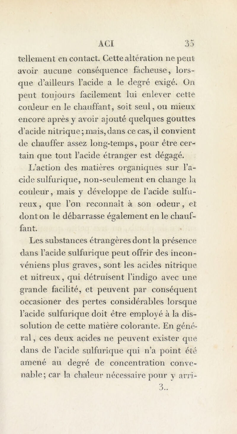 tellement en contact. Cette altération ne peut avoir aucune conséquence fâcheuse, lors- que d’ailleurs l’acide a le degré exigé. On peut toujours facilement lui enlever cette couleur en le chauffant, soit seul, ou mieux encore après y avoir ajouté quelques gouttes d’acide nitrique; mais,dans ce cas, il convient de chauffer assez long-temps, pour être cer- tain que tout l’acide étranger est dégagé. L’action des matières organiques sur l’a- cide sulfurique, non-seulement en change la couleur, mais y développe de l’acide sulfu- reux , que l’on reconnaît à son odeur, et dont on le débarrasse également en le chauf- fant. Les substances étrangères dont la présence dans l’acide sulfurique peut offrir des incon- véniens plus graves, sont les acides nitrique et nitreux, qui détruisent l’indigo avec une grande facilité, et peuvent par conséquent occasioner des pertes considérables lorsque l’acide sulfurique doit être employé à la dis- solution de cette matière colorante. En géné- ral , ces deux acides ne peuvent exister que dans de l’acide sulfurique qui n’a point été amené au degré de concentration conve- nable; car la chaleur nécessaire pour y arri- 3..