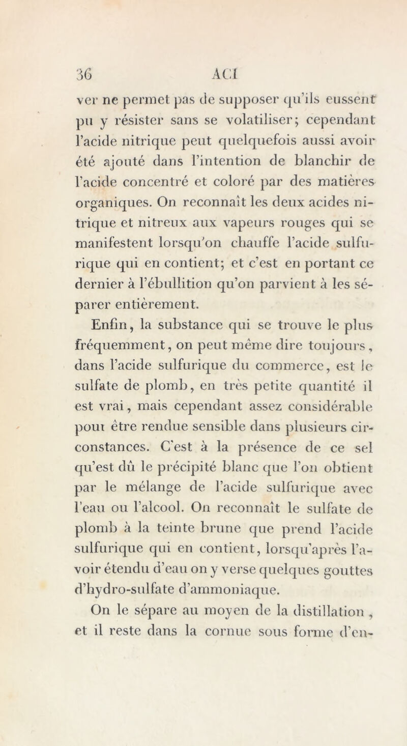 ver ne permet pas de supposer qu’ils eussent pu y résister sans se volatiliser; cependant l’acide nitrique peut quelquefois aussi avoir été ajouté dans l’intention de blanchir de l’acide concentré et coloré par des matières organiques. On reconnaît les deux acides ni- trique et nitreux aux vapeurs rouges qui se manifestent lorsqu'on chauffe l’acide sulfu- rique qui en contient; et c’est en portant ce dernier à l’ébullition qu’on parvient à les sé- parer entièrement. Enfin, la substance qui se trouve le plus fréquemment, on peut meme dire toujours, dans l’acide sulfurique du commerce, est ie sulfate de plomb, en très petite quantité il est vrai, mais cependant assez considérable poux être rendue sensible dans plusieurs cir- constances. C'est à la présence de ce sel qu’est dû le précipité blanc que l’on obtient par le mélange de l’acide sulfurique avec l’eau ou l’alcool. On reconnaît le sulfate de plomb à la teinte brune que prend l’acide sulfurique qui en contient, lorsqu’après l’a- voir étendu d’eau on y verse quelques gouttes d’hyd ro-su 1 fate d ’ammon iaque. On le sépare au moyen de la distillation , et il reste dans la cornue sous forme d’en-