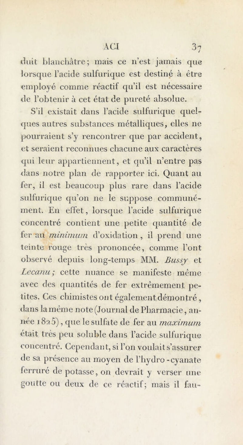 duit blanchâtre; mais ce 11’est jamais que lorsque l’acide sulfurique est destiné à être employé comme réactif qu’il est nécessaire de l’obtenir à cet état de pureté absolue. S’il existait dans l’acide sulfurique quel- ques autres substances métalliques, elles ne pourraient s’y rencontrer que par accident, et seraient reconnues chacune aux caractères qui leur appartiennent, et qu’il n’entre pas dans notre plan de rapporter ici. Quant au fer, il est beaucoup plus rare dans l’acide sulfurique qu’on ne le suppose communé- ment. En effet, lorsque l’acide sulfurique concentré contient une petite quantité de fer au minimum d’oxidation , il prend une teinte rouge très prononcée, comme l’ont observé depuis long-temps MM. Bussy et Lecanu; cette nuance se manifeste meme avec des quantités de fer extrêmement pe- tites. Ces chimistes ont également démontré, dans la même note (Journal de Pharmacie, an- née 18a5), que le sulfate de fer au maximum était très peu soluble dans l’acide sulfurique concentré. Cependant, si l’on voulait s’assurer de sa présence au moyen de l’hydro-cyanate ferruré de potasse, on devrait y verser une goutte ou deux de ce réactif; mais il fau-