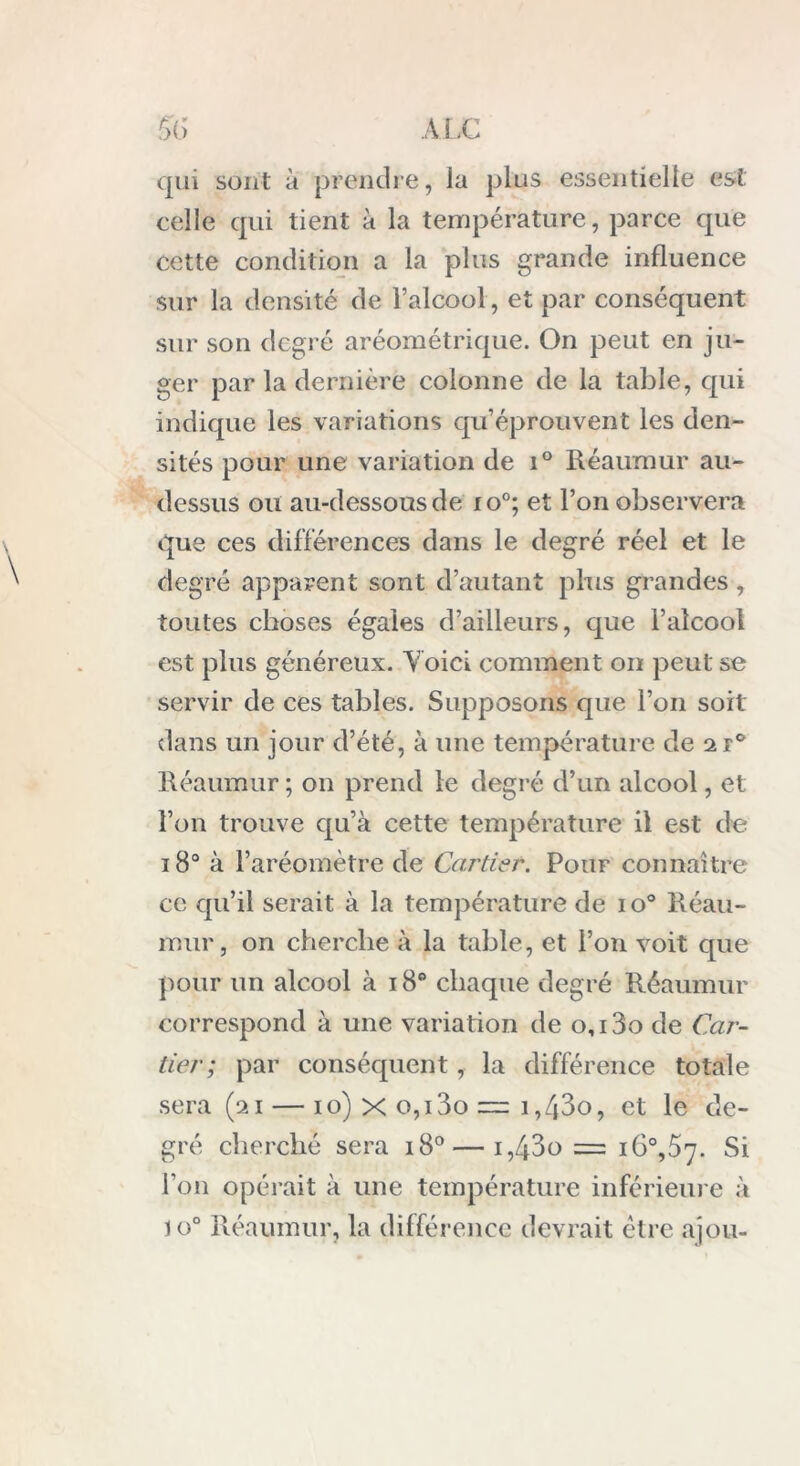 qui sont à prendre, la plus essentielle est. celle qui tient à la température, parce que cette condition a la plus grande influence sur la densité de l’alcool, et par conséquent sur son degré aréométrique. On peut en ju- ger par la dernière colonne de la table, qui indique les variations qu’éprouvent les den- sités pour une variation de i° Réaumur au- dessus ou au-dessous de io°; et l’on observera que ces différences dans le degré réel et le degré apparent sont d’autant plus grandes, toutes choses égaies d’ailleurs, que l’alcool est plus généreux. Voici comment oiï peut se servir de ces tables. Supposons que l’on soit dans un jour d’été, à une température de 2 r° Réaumur ; on prend le degré d’un alcool, et l’on trouve qu’à cette température il est de 180 à l’aréomètre de Cartier. Pour connaître ce qu’il serait à la température de io° Réau- mur, on cherche à la table, et l’on voit que pour un alcool à 18° chaque degré Réaumur correspond à une variation de 0,13o de Car- tier; par conséquent, la différence totale sera (21— 10) x o,i3o = i,43o, et le de- gré cherché sera 180 — i,43o = i6°,57. Si l’on opérait à une température inférieure à io° Réaumur, la différence devrait être ajou-