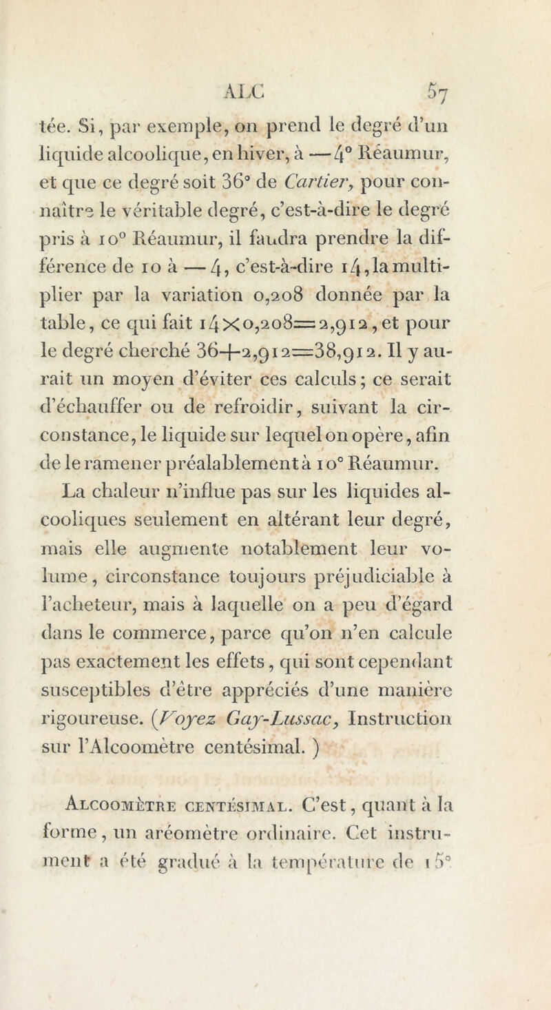 tée. Si, par exemple, on prend le degré d’un liquide alcoolique, en hiver, à —4° Réaumur, et que ce degré soit 36° de Cartier, pour con- naître le véritable degré, c’est-à-dire le degré pris à io° Réaumur, il faudra prendre la dif- férence de io à —4, c’est-à-dire 14, la multi- plier par la variation 0,208 donnée par la table, ce qui fait 14x0,208=2,912,et pour le degré cherché 364-2,912=38,912. Il y au- rait un moyen d’éviter ces calculs ; ce serait d’échauffer ou de refroidir, suivant la cir- constance, le liquide sur lequel on opère, afin de le ramener préalablement à 1 o° Réaumur. La chaleur n’influe pas sur les liquides al- cooliques seulement en altérant leur degré, mais elle augmente notablement leur vo- lume, circonstance toujours préjudiciable à l’acheteur, mais à laquelle on a peu d’égard dans le commerce, parce qu’on n’en calcule pas exactement les effets, qui sont cependant susceptibles d etre appréciés d’une manière rigoureuse. (Voyez Gaj-Lussac, Instruction sur l’Alcoomètre centésimal. ) Alcoomètre centésimal. C’est, quant à la forme, un aréomètre ordinaire. Cet instru- ment a été gradué à la température de «à0