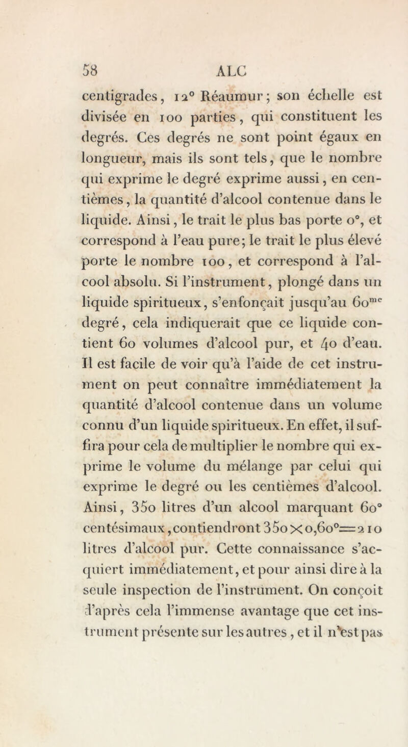 centigrades, 120 Réaumur; son échelle est divisée en 100 parties, qui constituent les degrés. Ces degrés ne sont point égaux en longueur, mais ils sont tels, que le nombre qui exprime le degré exprime aussi, en cen- tièmes, la quantité d’alcool contenue dans le liquide. Ainsi, le trait le plus bas porte o°, et correspond à l’eau pure; le trait le plus élevé porte le nombre 100, et correspond à l’al- cool absolu. Si l’instrument, plongé dans un liquide spiritueux, s’enfoncait jusqu’au Gomc degré, cela indiquerait que ce liquide con- tient 60 volumes d’alcool pur, et 4° d’eau. Il est facile de voir qu’à l’aide de cet instru- ment on peut connaître immédiatement la quantité d’alcool contenue dans un volume connu d’un liquide spiritueux. En effet, il suf- fira pour cela de multiplier le nombre qui ex- prime le volume du mélange par celui qui exprime le degré ou les centièmes d’alcool. Ainsi, 35o litres d’un alcool marquant 6o° centésimaux, contiendront 35oxo,6o°=210 litres d’alcool pur. Cette connaissance s’ac- quiert immédiatement, et pour ainsi dire à la seule inspection de l’instrument. On conçoit d’après cela l’immense avantage que cet ins- trument présente sur les autres, et il n'festpas