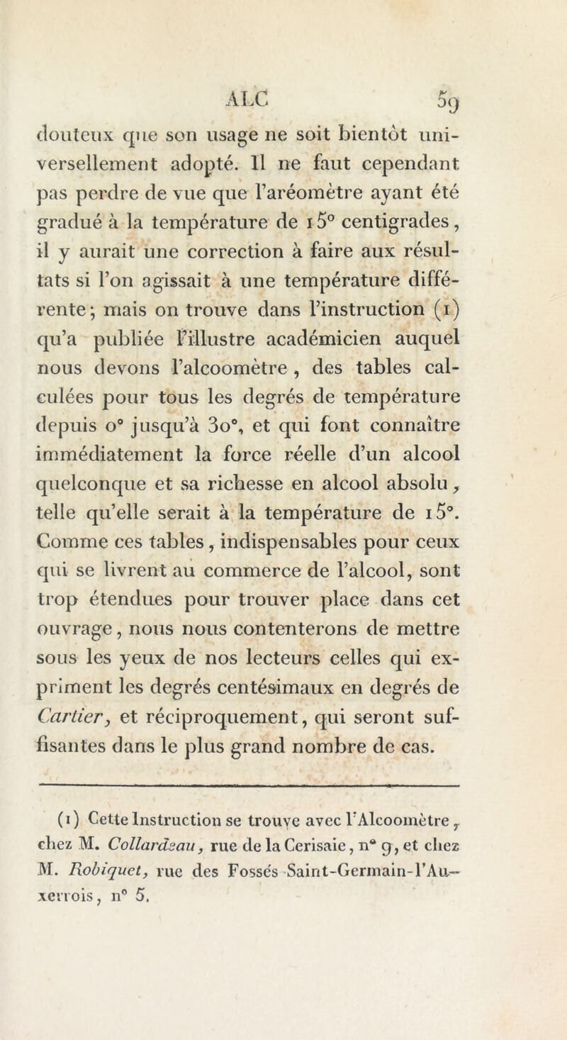 douteux que son usage ne soit bientôt uni- versellement adopté. Il ne faut cependant pas perdre de vue que l’aréomètre ayant été gradué à la température de 15° centigrades, il y aurait une correction à faire aux résul- tats si l’on agissait à une température diffé- rente; mais on trouve dans l’instruction (i) qu’a publiée l’illustre académicien auquel nous devons l’alcoomètre , des tables cal- culées pour tous les degrés de température depuis o° jusqu’à 3o°, et qui font connaître immédiatement la force réelle d’un alcool quelconque et sa richesse en alcool absolu, telle quelle serait à la température de i5°. Comme ces tables, indispensables pour ceux qui se livrent au commerce de l’alcool, sont trop étendues pour trouver place dans cet ouvrage, nous nous contenterons de mettre sous les yeux de nos lecteurs celles qui ex- priment les degrés centésimaux en degrés de Cartierj et réciproquement, qui seront suf- fisantes dans le plus grand nombre de cas. ( i ) Cette Instruction se trouve avec rAlcoomètre , chez M. Collardsau, rue de la Cerisaie, n® g , et chez M. Robiquet, rue des Fosse's Saint-Germain-1’Au— xerrois, n° 5.