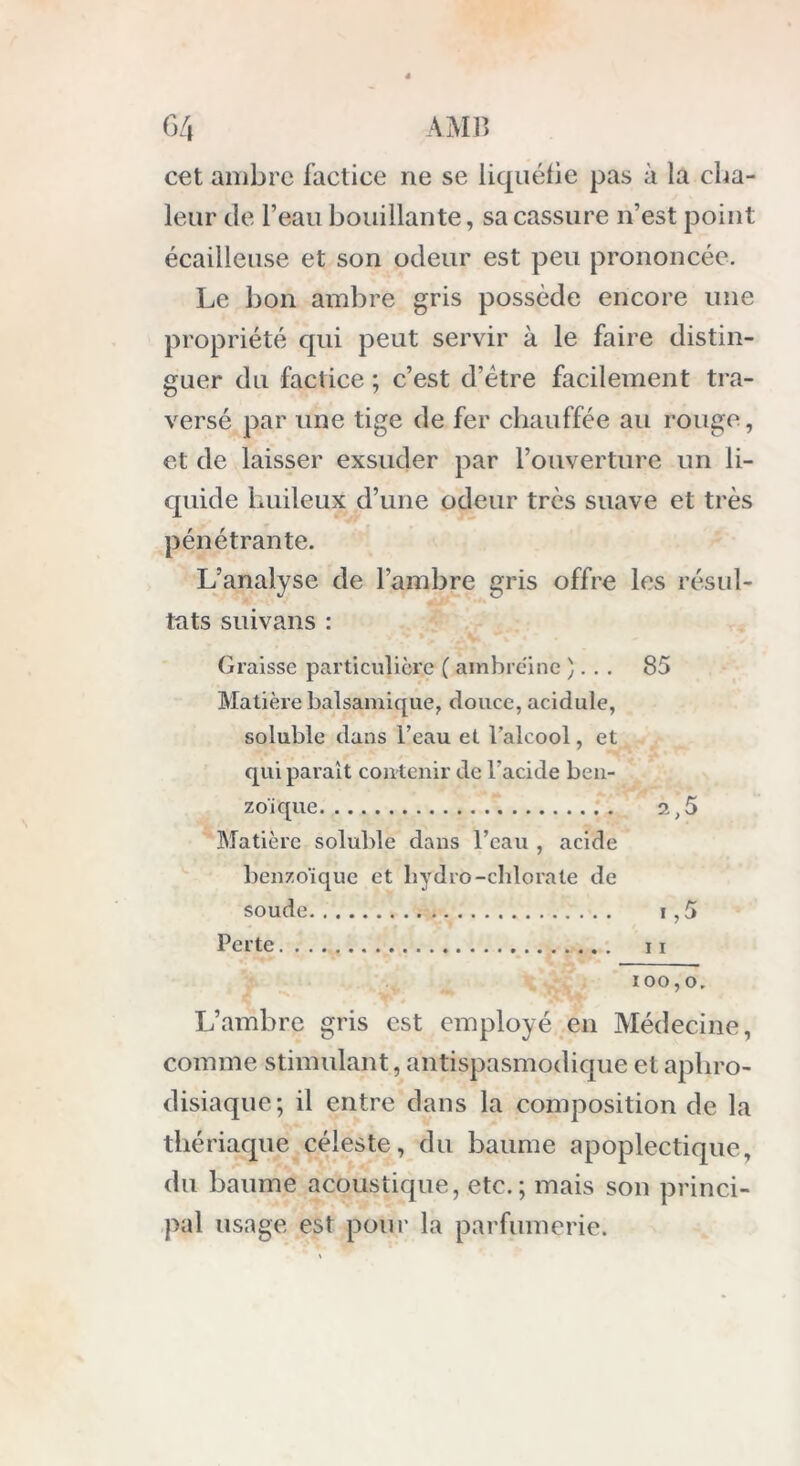 cet ambre factice ne se liquéfie pas à la cha- leur de l’eau bouillante, sa cassure n’est point écailleuse et son odeur est peu prononcée. Le bon ambre gris possède encore une propriété qui peut servir à le faire distin- guer du factice ; c’est d’ètre facilement tra- versé par une tige de fer chauffée au rouge, et de laisser exsuder par l’ouverture un li- quide huileux d’une odeur très suave et très pénétrante. L’analyse de l’ambre gris offre les résul- tats suivans : Graisse particulière ( ambreine ). . . 85 Matière balsamique, douce, acidulé, soluble dans l’eau et l’alcool, et qui paraît contenir de l'acide ben- zol que 2,5 Matière soluble dans l’eau , acide benzoïque et liydro-chlorate de soude i,5 Perte 11 100,0. L’ambre gris est employé en Médecine, comme stimulant, antispasmodique et aphro- disiaque; il entre dans la composition de la thériaque céleste, du baume apoplectique, du baume acoustique, etc.; mais son princi- pal usage est polir la parfumerie.