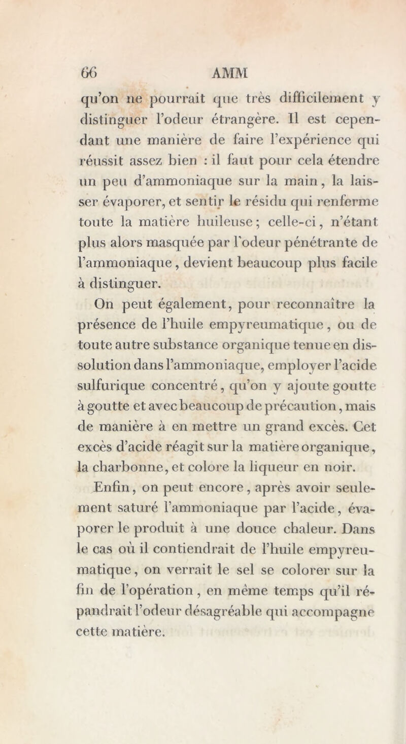 qu’on 11e pourrait que très difficilement y distinguer rôdeur étrangère. 11 est cepen- dant une manière de faire l’expérience qui réussit assez bien : il faut pour cela étendre un peu d’ammoniaque sur la main, la lais- ser évaporer, et sentir le résidu qui renferme toute la matière huileuse ; celle-ci, n’étant plus alors masquée par l'odeur pénétrante de l’ammoniaque, devient beaucoup plus facile à distinguer. On peut également, pour reconnaître la présence de l’huile empyreumatique, ou de toute autre substance organique tenue en dis- solution dans l’ammoniaque, employer l’acide sulfurique concentré, qu’on y ajoute goutte à goutte et avec beaucoup de précaution, mais de manière à en mettre un grand excès. Cet excès d’acide réagit sur la matière organique, la charbonne, et colore la liqueur en noir. Enfin, on peut encore, après avoir seule- ment saturé l’ammoniaque par l’acide, éva- porer le produit à une douce chaleur. Dans le cas où il contiendrait de l’huile empyreu- matique , on verrait le sel se colorer sur la fin de l’opération, en même temps qu’il ré- pandrait l’odeur désagréable qui accompagne cette matière.