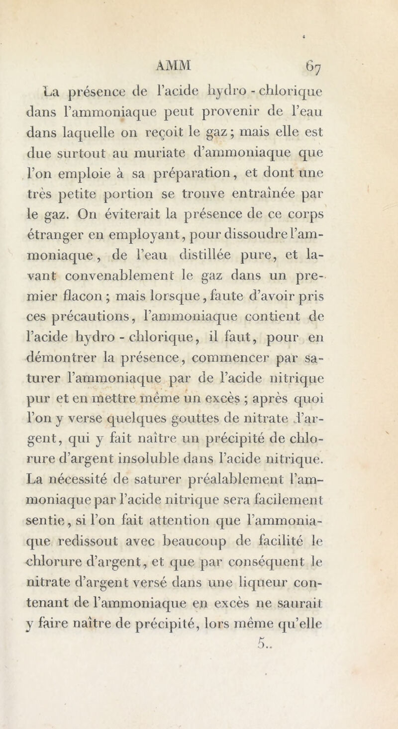 La présence de l’acide hydro - chiorique dans l’ammoniaque peut provenir de l’eau dans laquelle on reçoit le gaz ; mais elle est due surtout au muriate d’ammoniaque que l’on emploie à sa préparation, et dont une très petite portion se trouve entraînée par le gaz. On éviterait la présence de ce corps étranger en employant, pour dissoudre l’am- moniaque , de l’eau distillée pure, et la- vant convenablement le gaz dans un pre- mier flacon ; mais lorsque, faute d’avoir pris ces précautions, l’ammoniaque contient de l’acide hydro - chiorique, il faut, pour en démontrer la présence, commencer par sa- turer l’ammoniaque par de l’acide nitrique » pur et en mettre meme un excès ; après quoi l’on y verse quelques gouttes de nitrate l’ar- gent, qui y fait naître un précipité de chlo- rure d’argent insoluble dans l’acide nitrique. La nécessité de saturer préalablement l’am- moniaque par l’acide nitrique sera facilement sentie, si l’on fait attention que l’ammonia- que redissout avec beaucoup de facilité le chlorure d’argent, et que par conséquent le nitrate d’argent versé dans une liqueur con- tenant de l’ammoniaque en excès 11e saurait y faire naître de précipité, lors meme qu’elle 5..