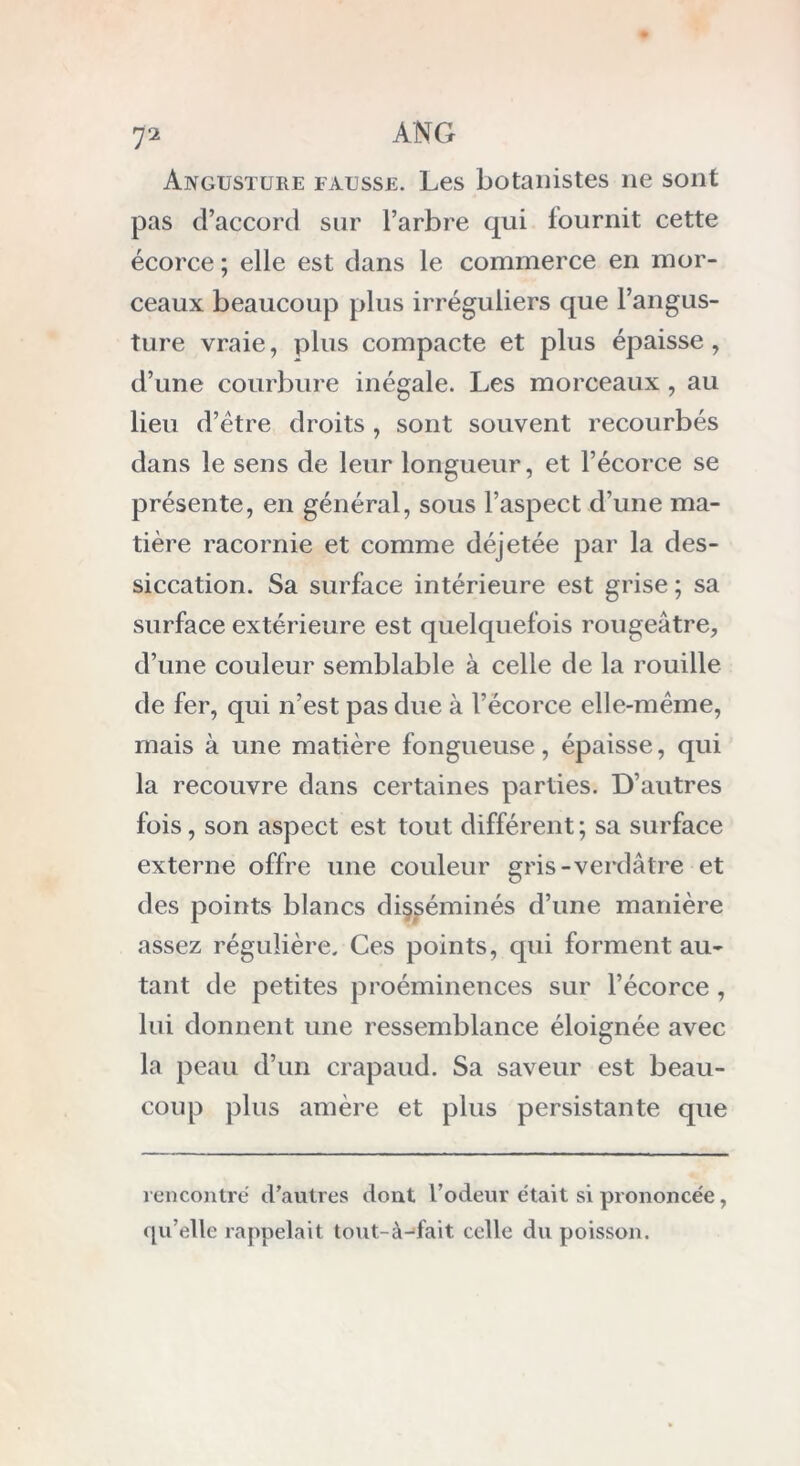 Ajvgusture fausse. Les botanistes ne sont pas d’accord sur l’arbre qui fournit cette écorce ; elle est dans le commerce en mor- ceaux beaucoup plus irréguliers que l’angus- ture vraie, plus compacte et plus épaisse, d’une courbure inégale. Les morceaux , au lieu d’être droits , sont souvent recourbés dans le sens de leur longueur, et l’écorce se présente, en général, sous l’aspect d’une ma- tière racornie et comme déjetée par la des- siccation. Sa surface intérieure est grise ; sa surface extérieure est quelquefois rougeâtre, d’une couleur semblable à celle de la rouille de fer, qui n’est pas due à l’écorce elle-même, mais à une matière fongueuse, épaisse, qui la recouvre dans certaines parties. D’autres fois, son aspect est tout différent; sa surface externe offre une couleur gris-verdâtre et des points blancs disséminés d’une manière assez régulière. Ces points, qui forment au- tant de petites proéminences sur l’écorce, lui donnent une ressemblance éloignée avec la peau d’un crapaud. Sa saveur est beau- coup plus amère et plus persistante que rencontré d’autres dont 1’odeur était si prononcée, qu’elle rappelait tout-à-fait celle du poisson.