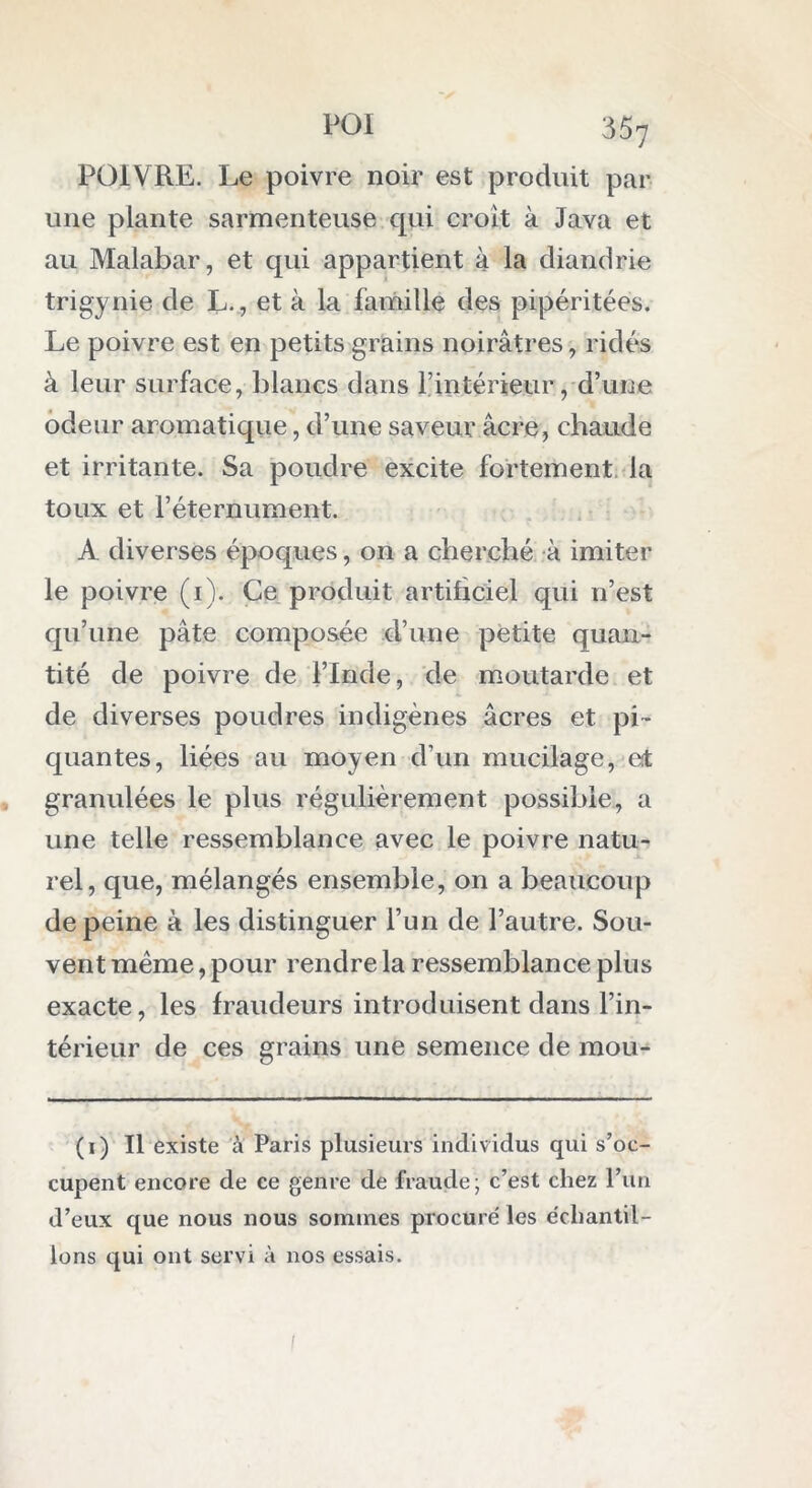 POI POIVRE. Le poivre noir est produit par une plante sarmenteuse qui croit à Java et au Malabar, et qui appartient à la diandrie trigynie de L., et à la famille des pipéritées. Le poivre est en petits grains noirâtres, ridés à leur surface, blancs dans l’intérieur, d’une odeur aromatique, d’une saveur âcre, chaude et irritante. Sa poudre excite fortement la toux et l’éternument. A diverses époques, on a cherché à imiter le poivre (1). Ce produit artificiel qui n’est qu’une pâte composée d’une petite quan- tité de poivre de l’Inde, de moutarde et de diverses poudres indigènes âcres et pi- quantes, liées au moyen d’un mucilage, et granulées le plus régulièrement possible, a une telle ressemblance avec le poivre natu- rel, que, mélangés ensemble, on a beaucoup de peine à les distinguer l’un de l’autre. Sou- vent meme, pour rendre la ressemblance plus exacte, les fraudeurs introduisent dans l’in- térieur de ces grains une semence de mou- (1) Il existe à Paris plusieurs individus qui s’oc- cupent encore de ce genre de fraude; c’est chez l’un d’eux que nous nous sommes procuré les échantil- lons qui ont servi à nos essais.