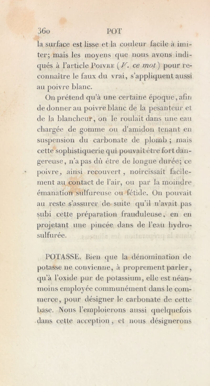 la surface est lisse et la couleur facile à imi- ter; mais les moyens que nous avons indi- qués à l’article Poivre {V. ce mot ) pour re- connaître le faux du vrai, s’appliquent aussi au poivre blanc. On prétend qu’à une certaine époque, afin de donner au poivre blanc de la pesanteur et de la blancheur, on le roulait dans une eau chargée de gomme ou d’amidon tenant en suspension du carbonate de plomb ; mais cette sophistiquerie qui pouvait être fort dan- gereuse, n’a pas dû être de longue durée; ce poivre, ainsi recouvert , noircissait facile- ment au contact de l’air, ou par la moindre émanation sulfureuse ou fétide. O11 pouvait au reste s’assurer de suite qu’il n’avait pas subi cette préparation frauduleuse, en en projetant une pincée dans de l’eau hydro- sulfurée. POTASSE, bien que la dénomination de potasse ne convienne, à proprement parler, qu’à l’oxide pur île potassium, elle est néan- moins employée communément dans le com- merce, pour désigner le carbonate de cette base. Nous l’emploierons aussi quelquefois dans cette acception, et nous désignerons