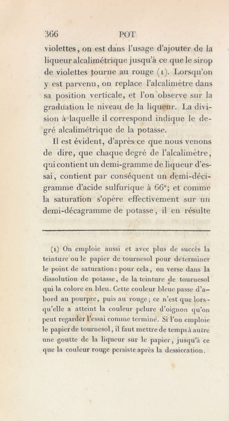 violettes, on est dans l’usage d’ajouter de la liqueur alcalimétrique jusqu’à ce que le sirop de violettes tourne au rouge (l). Lorsqu’on y est parvenu, on replace l’alcalimètre dans sa position verticale, et l’on observe sur la graduation le niveau de la liqueur. La divi- sion à laquelle il correspond indique le de- gré alcalimétrique de la potasse. Il est évident, d’après ce que nous venons de dire, que chaque degré de l’alcalimètre, qui contient un demi-gramme de liqueur d’es- sai, contient par conséquent un demi-déci- gramme d’acide sulfurique à 66°; et comme la saturation s’opère effectivement sur un demi-décagramme de potasse, il en résulte (i) On emploie aussi et avec plus de succès la teinture ouïe papier de tournesol pour déterminer le point de saturation: pour cela, on verse dans la dissolution de potasse, de la teinture de tournesol qui la colore en bleu. Cette couleur bleue passe d’a- bord au pourpre, puis au rouge; ce n’est que lors- qu’elle a atteint la couleur pelure d’oignon qu’on peut regarder l’essai comme terminé. Si l’on emploie le papier de tournesol, il faut mettre de temps à autre une goutte de la liqueur sur le papier, jusqu’à ce que la couleur rouge persiste après la dessiccation.