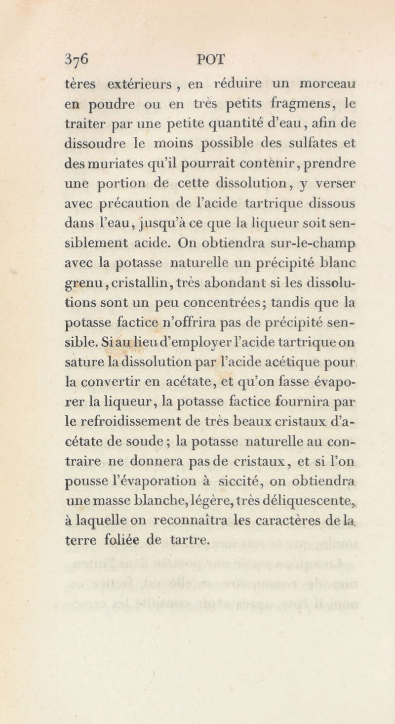 tères extérieurs, en réduire un morceau en poudre ou en très petits fragmens, le traiter par une petite quantité d’eau, afin de dissoudre le moins possible des sulfates et desmuriates qu’il pourrait contenir, prendre une portion de cette dissolution, y verser avec précaution de l’acide tartrique dissous dans l’eau, jusqu’à ce que la liqueur soit sen- siblement acide. O11 obtiendra sur-le-champ avec la potasse naturelle un précipité blanc grenu,cristallin,très abondant si les dissolu- tions sont un peu concentrées ; tandis que la potasse factice n’offrira pas de précipité sen- sible. Si au lieu d’employer l’acide tartrique on sature la dissolution par l’acide acétique pour la convertir en acétate, et qu’on fasse évapo- rer la liqueur, la potasse factice fournira par le refroidissement de très beaux cristaux d’a- cétate de soude ; la potasse naturelle au con- traire ne donnera pas de cristaux, et si l’on pousse l’évaporation à siccité, on obtiendra une masse blanche, légère, très déliquescente,, à laquelle 011 reconnaîtra les caractères de la. terre foliée de tartre.