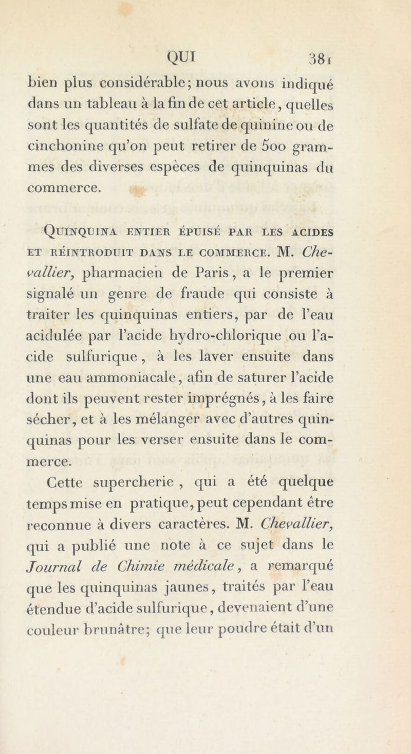 bien plus considérable; nous avons indiqué dans un tableau à la fin de cet article, quelles sont les quantités de sulfate de quinine ou de cinchonine qu’on peut retirer de 5oo gram- mes des diverses espèces de quinquinas du commerce. Quinquina entier épuisé par les acides et réintroduit dans le commerce. M. Che- vallier, pharmacien de Paris, a le premier signalé un genre de fraude qui consiste à traiter les quinquinas entiers, par de l’eau acidulée par l’acide hydro-chlorique ou l’a- cide sulfurique , à les laver ensuite dans une eau ammoniacale, afin de saturer l’acide dont ils peuvent rester imprégnés, à les faire sécher, et à les mélanger avec d’autres quin- quinas pour les verser ensuite dans le com- merce. Cette supercherie , qui a été quelque temps mise en pratique, peut cependant être reconnue à divers caractèr es. M. Chevallier, qui a publié une note à ce sujet dans le Journal de Chimie médicale, a remarqué que les quinquinas jaunes, traités par l’eau étendue d’acide sulfurique, devenaient d’une couleur brunâtre; que leur poudre était d’un