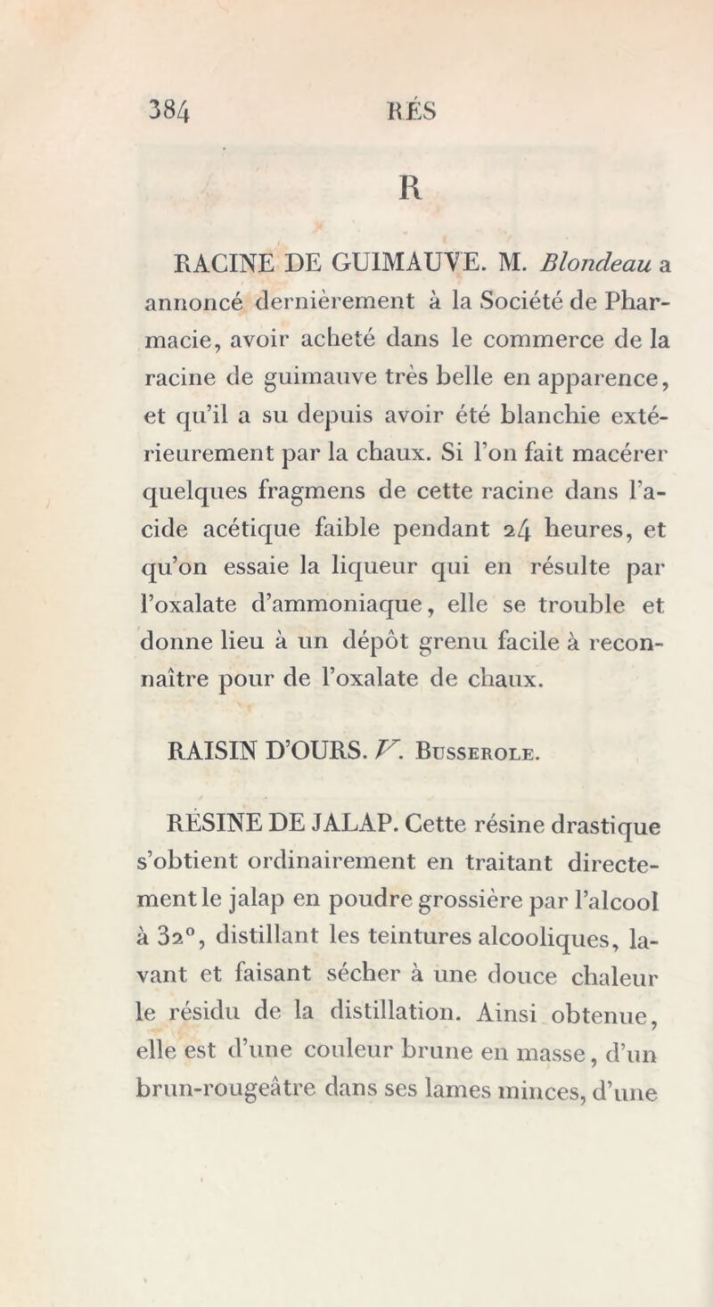 R RACINE DE GUIMAUVE. M. Blondeau a annoncé dernièrement à la Société de Phar- macie, avoir acheté dans le commerce de la racine de guimauve très belle en apparence, et qu’il a su depuis avoir été blanchie exté- rieurement par la chaux. Si l’on fait macérer quelques fragmens de cette racine dans l’a- cide acétique faible pendant i[\ heures, et qu’on essaie la liqueur qui en résulte par l’oxalate d’ammoniaque, elle se trouble et donne lieu à un dépôt grenu facile à recon- naître pour de l’oxalate de chaux. RAISIN D’OURS. V. Busserole. RÉSINE DE JALAP. Cette résine drastique s’obtient ordinairement en traitant directe- ment le jalap en poudre grossière par l’alcool à 3a°, distillant les teintures alcooliques, la- vant et faisant sécher à une douce chaleur le résidu de la distillation. Ainsi obtenue, elle est d’une couleur brune en masse, d’un brun-rougeâtre dans ses lames minces, d’une