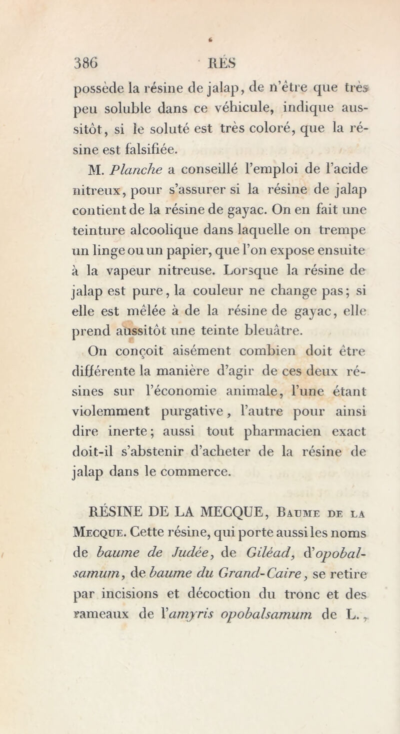 possède la résine de jalap, de n’être que très peu soluble dans ce véhicule, indique aus- sitôt, si le soluté est très coloré, que la ré- sine est falsifiée. M. Planche a conseillé l’emploi de l’acide nitreux, pour s’assurer si la résine de jalap contient de la résine de gayac. On en fait une teinture alcoolique dans laquelle on trempe un linge ou un papier, que l’on expose ensuite à la vapeur nitreuse. Lorsque la résine de jalap est pure, la couleur ne change pas; si elle est mêlée à de la résine de gayac, elle prend aussitôt une teinte bleuâtre. On conçoit aisément combien doit être différente la manière d’agir de ces deux ré- sines sur l’économie animale, l’une étant violemment purgative, l’autre pour ainsi dire inerte ; aussi tout pharmacien exact doit-il s’abstenir d’acheter de la résine de jalap dans le commerce. RÉSINE DE LA MECQUE, Baume de la Mecque. Cette résine, qui porte aussi les noms de baume de .Judée, de Giléad, d'opobal- samum, de baume du Grand- Caire, se retire par incisions et décoction du tronc et des rameaux de Xamjris opobalsamum de L.,