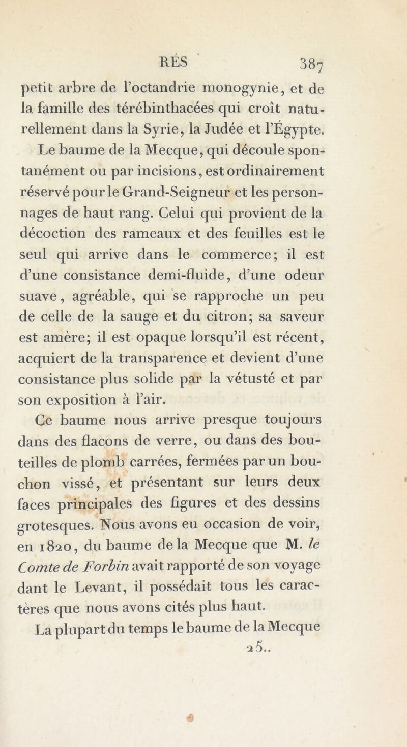 petit arbre de Poctandrie monogynie., et de la famille des térébinthacées qui croît natu- rellement dans la Syrie, la Judée et l’Égypte. Le baume de la Mecque, qui découle spon- tanément ou par incisions, est ordinairement réservé pour le Grand-Seigneur et les person- nages de haut rang. Celui qui provient de la décoction des rameaux et des feuilles est le seul qui arrive dans le commerce; il est d’une consistance demi-fluide, d’une odeur suave, agréable, qui se rapproche un peu de celle de la sauge et du citron; sa saveur est amère; il est opaque lorsqu’il est récent, acquiert de la transparence et devient d’une consistance plus solide par la vétusté et par son exposition à Pair. Ce baume nous arrive presque toujours dans des flacons de verre, ou dans des bou- teilles de plomb carrées, fermées par un bou- chon vissé, et présentant sur leurs deux faces principales des figures et des dessins grotesques. Nous avons eu occasion de voir, en 1820, du baume delà Mecque que M. le Comte de Forbin avait rapporté de son voyage dant le Levant, il possédait tous les carac- tères que nous avons cités plus haut. La plupart du temps le baume de la Mecque 25..
