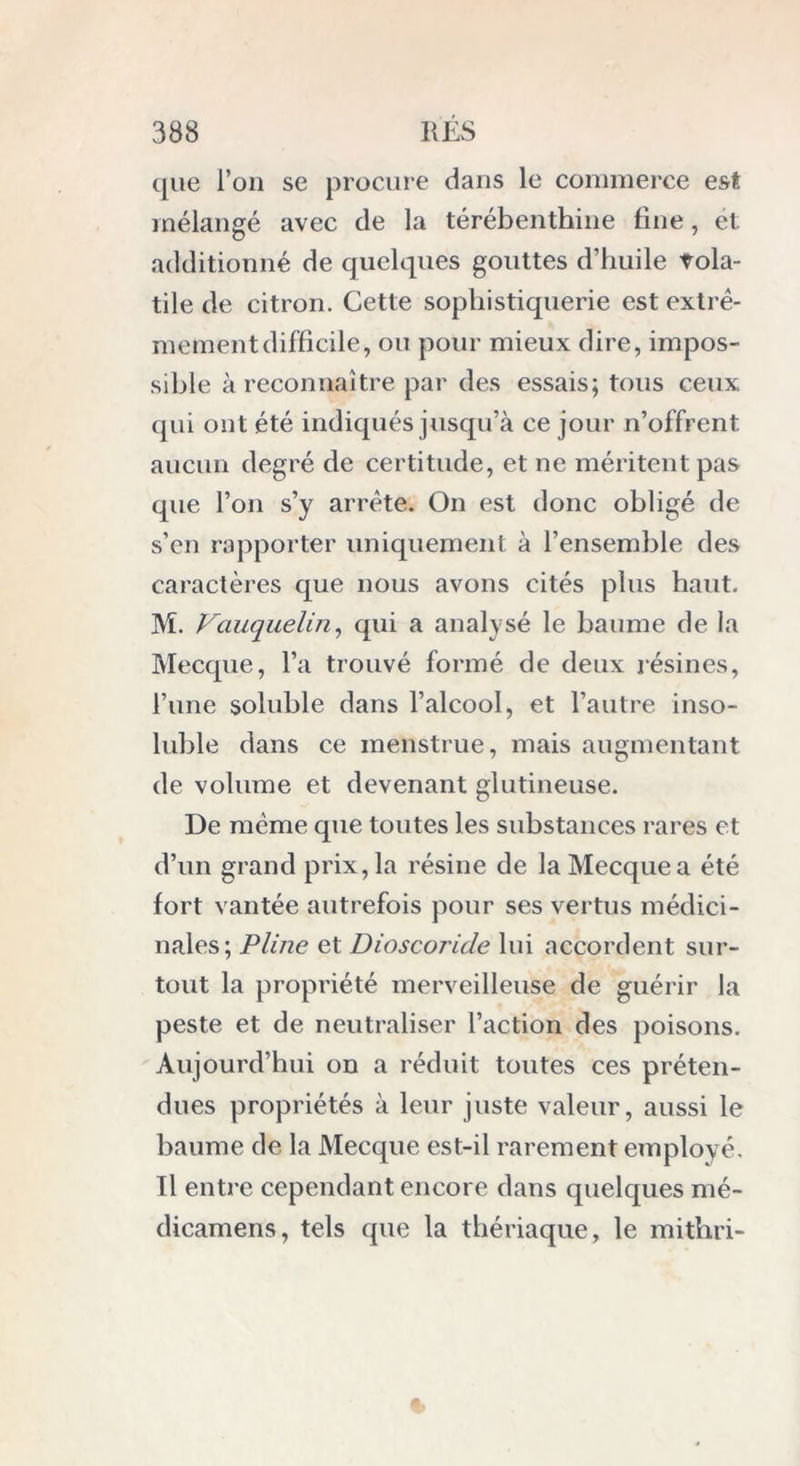 que l’on se procure dans le commerce est mélangé avec de la térébenthine fine, et additionné de quelques gouttes d’huile vola- tile de citron. Cette sophistiquerie est extrê- mement difficile, ou pour mieux dire, impos- sible à reconnaître par des essais; tous ceux qui ont été indiqués jusqu’à ce jour n’offrent, aucun degré de certitude, et ne méritent pas que l’on s’y arrête. On est donc obligé de s’en rapporter uniquement à l’ensemble des caractères que nous avons cités plus haut. M. Vauquelin, qui a analysé le baume de la Mecque, l’a trouvé formé de deux lésines, l’une soluble dans l’alcool, et l’autre inso- luble dans ce menstrue, mais augmentant de volume et devenant glutineuse. De même que toutes les substances rares et d’un grand prix, la résine de la Mecque a été fort vantée autrefois pour ses vertus médici- nales; Pline et Dioscoride lui accordent sur- tout la propriété merveilleuse de guérir la peste et de neutraliser l’action des poisons. Aujourd’hui on a réduit toutes ces préten- dues propriétés à leur juste valeur, aussi le baume de la Mecque est-il rarement employé. Il entre cependant encore dans quelques mé- dicamens, tels que la thériaque, le mithri-