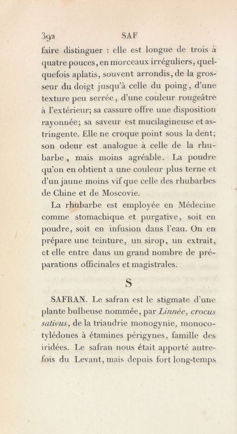faire distinguer : elle est longue de trois à quatre pouces, en morceaux irréguliers, quel- quefois aplatis, souvent arrondis, de la gros- seur du doigt jusqu’à celle du poing, d’une texture peu serrée, d’une couleur rougeâtre à l’extérieur; sa cassure offre une disposition rayonnée; sa saveur est muciiagineuse et as- tringente. Elle ne croque point sous la dent; son odeur est analogue à celle de la rhu- barbe , mais moins agréable. La poudre qu’on en obtient a une couleur plus terne et d’un jaune moins vif que celle des rhubarbes de Chine et de Moscovie. La rhubarbe est employée en Médecine comme stomachique et purgative, soit en poudre, soit en infusion dans l’eau. On en prépare une teinture, un sirop, un extrait, et elle entre dans un grand nombre de pré- parations officinales et magistrales. s SAFRAN. Le safran est le stigmate d’une plante bulbeuse nommée, par Linnée, cj'ûcus sativus, delà triandrie monogynie, monoco- tylédones à étamines périgynes, famille des iridées. Le safran nous était apporté autre- fois du Levant, mais depuis fort long-temps