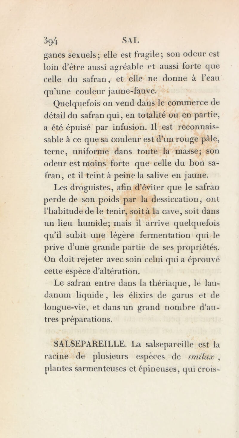 ganes sexuels; elle est fragile; son odeur est loin d’être aussi agréable et aussi forte que celle du safran, et elle ne donne à l’eau qu’une couleur jaune-fauve. Quelquefois on vend dans le commerce de détail du safran qui, en totalité ou en partie, a été épuisé par infusion. Il est reconnais- sable à ce que sa couleur est d’un rouge pâle, terne, uniforme dans toute la masse; son odeur est moins forte que celle du bon sa- fran, et il teint à peine la salive en jaune. Les droguistes, afin d’éviter que le safran perde de son poids par la dessiccation, ont l’habitude de le tenir, soit à la cave, soit dans un lieu humide; mais il arrive quelquefois qu’il subit une légère fermentation qui le prive d’une grande partie de ses propriétés. On doit rejeter avec soin celui qui a éprouvé cette espèce d’altération. Le safran entre dans la thériaque, le lau- danum liquide, les élixirs de garus et de longue-vie, et dans un grand nombre d’au- tres préparations. SALSEPAREILLE. La salsepareille est la racine de plusieurs espèces de smilax , plantes sarmenteuses et épineuses, qui crois-