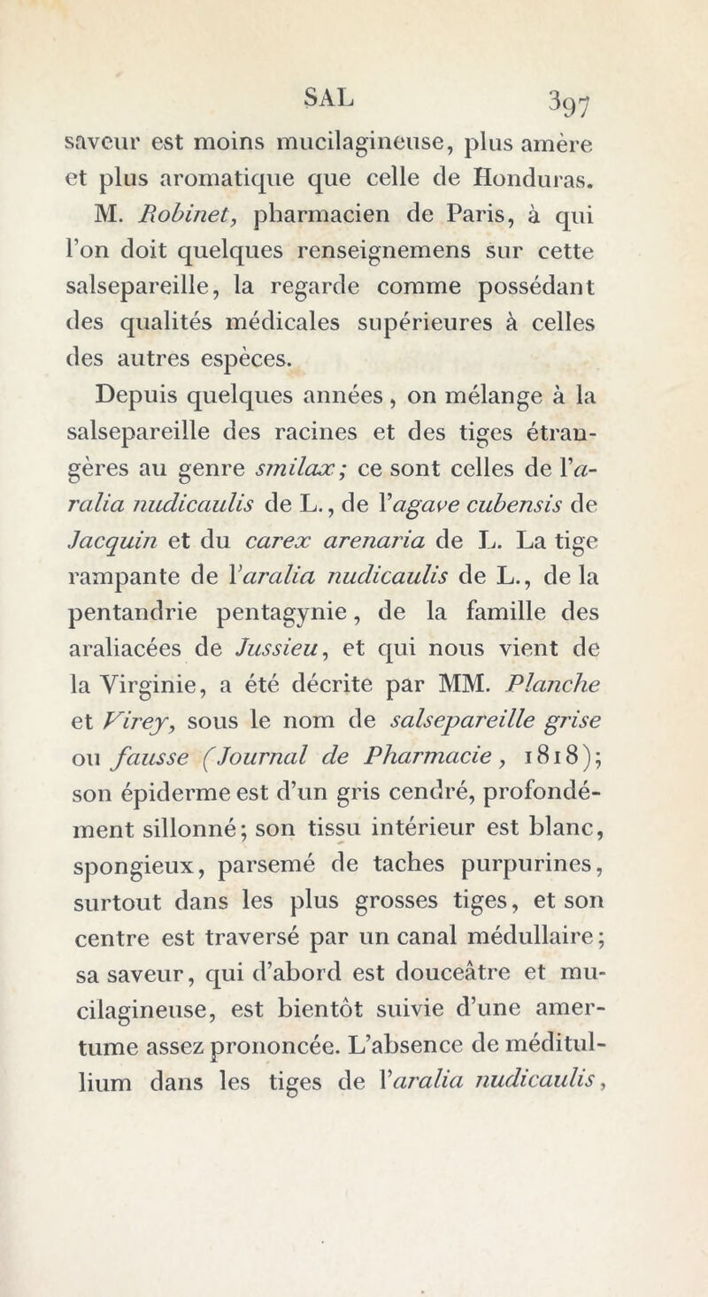SAL saveur est moins mucilagineuse, plus amère et plus aromatique que celle de Honduras. M. Robinet, pharmacien de Paris, à qui l’on doit quelques renseignemens sur cette salsepareille, la regarde comme possédant des qualités médicales supérieures à celles des autres espèces. Depuis quelques années, on mélange à la salsepareille des racines et des tiges étran- gères au genre smilax ; ce sont celles de Va- ralia nudicaulis de L., de Xagave cubensis de Jacquin et du carex arenaria de L. La tige rampante de Yaralia nudicaulis de L., delà pentandrie pentagynie, de la famille des araliacées de Jussieu, et qui nous vient de la Virginie, a été décrite par MM. Planche et Virey, sous le nom de salsepareille grise ou fausse (Journal de Pharmacie, 1818); son épiderme est d’un gris cendré, profondé- ment sillonné; son tissu intérieur est blanc, spongieux, parsemé de taches purpurines, surtout dans les plus grosses tiges, et son centre est traversé par un canal médullaire; sa saveur, qui d’abord est douceâtre et mu- cilagineuse, est bientôt suivie d’une amer- tume assez prononcée. L’absence de méditul- lium dans les tiges de Yaralia nudicaulis,