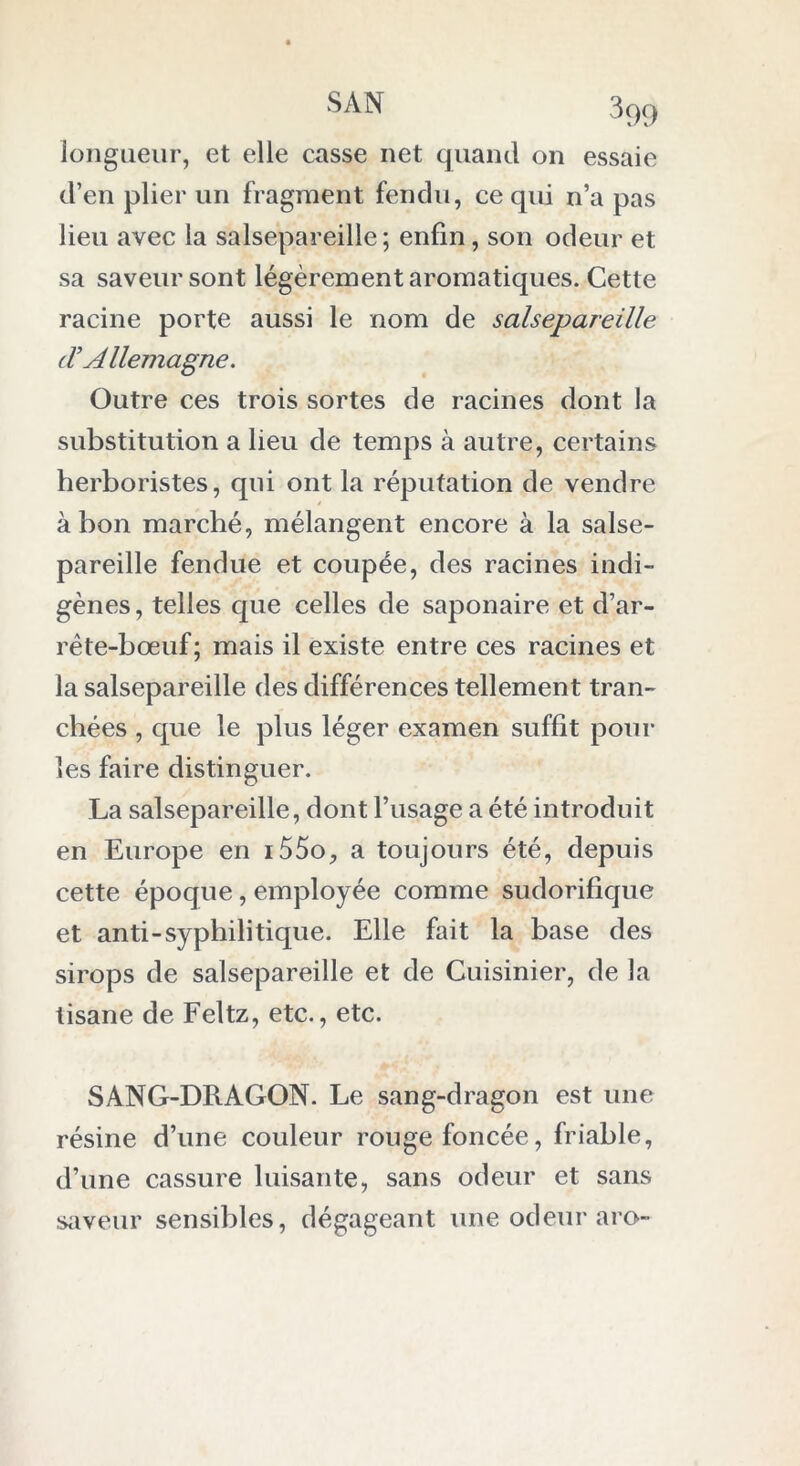 longueur, et elle casse net quand on essaie d’en plier un fragment fendu, ce qui n’a pas lieu avec la salsepareille; enfin, son odeur et sa saveur sont légèrement aromatiques. Cette racine porte aussi le nom de salsepareille (T Allemagne. Outre ces trois sortes de racines dont la substitution a lieu de temps à autre, certains herboristes, qui ont la réputation de vendre à bon marché, mélangent encore à la salse- pareille fendue et coupée, des racines indi- gènes , telles que celles de saponaire et d’ar- rête-bœuf ; mais il existe entre ces racines et la salsepareille des différences tellement tran- chées , que le plus léger examen suffit poul- ies faire distinguer. La salsepareille, dont l’usage a été introduit en Europe en i55o, a toujours été, depuis cette époque, employée comme sudorifique et anti-syphilitique. Elle fait la base des sirops de salsepareille et de Cuisinier, de la tisane de Feltz, etc., etc. SANG-DRAGON. Le sang-dragon est une résine d’une couleur rouge foncée, friable, d’une cassure luisante, sans odeur et sans saveur sensibles, dégageant une odeur aro-