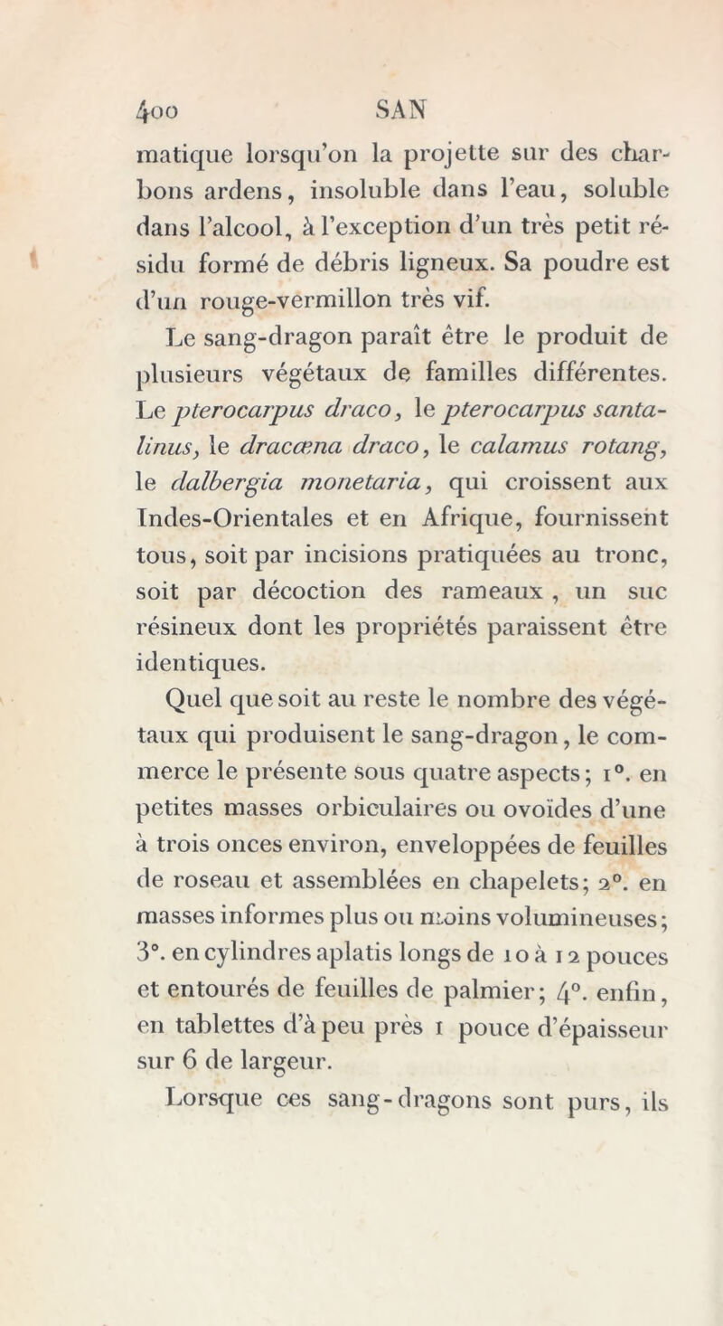 matique lorsqu’on la projette sur des char- bons ardens, insoluble dans l’eau, soluble dans l’alcool, à l’exception d’un très petit ré- sidu formé de débris ligneux. Sa poudre est d’un rouge-vermillon très vif. Le sang-dragon paraît être le produit de plusieurs végétaux de familles différentes. Le pterocarpus draco, le pterocarpus santa- lirius, le dracæna draco, le calamus rotang, le dalbergia monetaria, qui croissent aux Indes-Orientales et en Afrique, fournissent tous, soit par incisions pratiquées au tronc, soit par décoction des rameaux , un suc résineux dont les propriétés paraissent être identiques. Quel que soit au reste le nombre des végé- taux qui produisent le sang-dragon, le com- merce le présente sous quatre aspects; i°. en petites masses orbiculaires ou ovoïdes d’une à trois onces environ, enveloppées de feuilles de roseau et assemblées en chapelets; 2°. en masses informes plus ou moins volumineuses; 3°. en cylindres aplatis longs de 1 o à 12 pouces et entourés de feuilles de palmier; 4°. enfin, en tablettes d’à peu près 1 pouce d’épaisseur sur 6 de largeur. Lorsque ces sang-dragons sont purs, ils