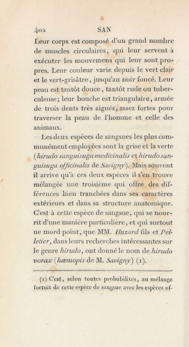 Leur corps est composé d’un grand nombre de muscles circulaires, qui leur servent à exécuter les mouvemens qui leur sont pro- pres. Leur couleur varie depuis le vert clair et le vert-grisâtre, jusqu’au noir foncé. Leur peau est tantôt douce, tantôt rude ou tuber- culeuse; leur bouche est triangulaire, armée de trois dents très aiguës, assez fortes pour traverser la peau de l’homme et celle des animaux. Les deux espèces de sangsues les plus com- munément employées sont la grise et la verte (hirudo sanguisugamedicinalis et hirudo san- guisuga ofjicinalis de Savignjr). Mais souvent il arrive qu’à ces deux espèces il s’en trouve mélangée une troisième qui offre des dif- férences bien tranchées dans ses caractères extérieurs et dans sa structure anatomique. C’est à cette espèce de sangsue, qui se nour- rit d’une manière particulière, et qui surtout ne mord point, que MM. Huzard fils et Pel- letier, dans leurs recherches intéressantes sur le genre hirudo, ont donné le nom de hirudo vorax (hœmopis de M. Savigny) (i). (i) C'est, selon toutes probabilités, au mélange fortuit de cette espèce de sangsue avec les espèces of-